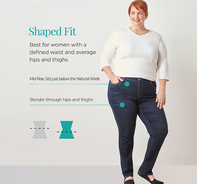 Explore our shaped fit jeans! Best for women with a defined waist and average hips and thighs. Mid Rise: Sits just below the Natural Waist. Slender through hips and thighs