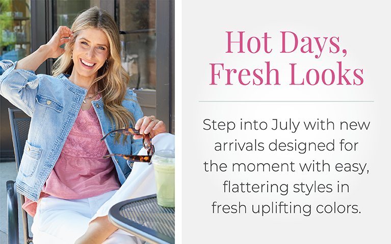 Hot Days, Fresh Looks: Step into July with new arrivals designed for the moment with easy, flattering styles in fresh uplifting colors.