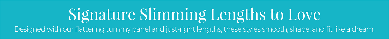 Signature Slimming Lengths to Love: Designed with our flattering tummy panel and just-right lengths, these styles smooth, shape, and fit like a dream.