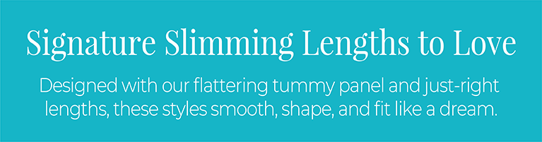 Signature Slimming Lengths to Love: Designed with our flattering tummy panel and just-right lengths, these styles smooth, shape, and fit like a dream.