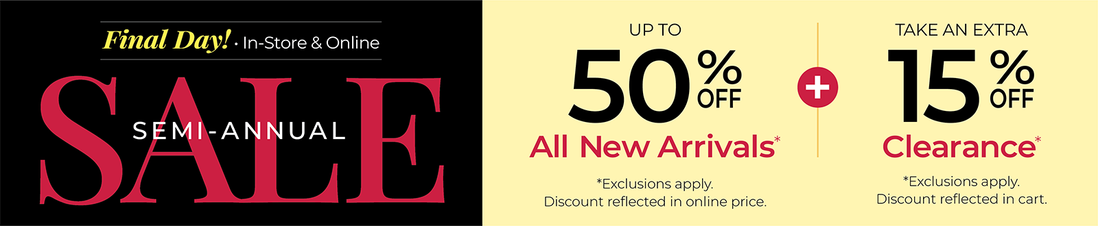 Final Day! In-Store & Online: SEMI-ANNUAL SALE: Up to 50% Off All New Arrivals + Take an Extra 15% Off Clearance*exclusions apply