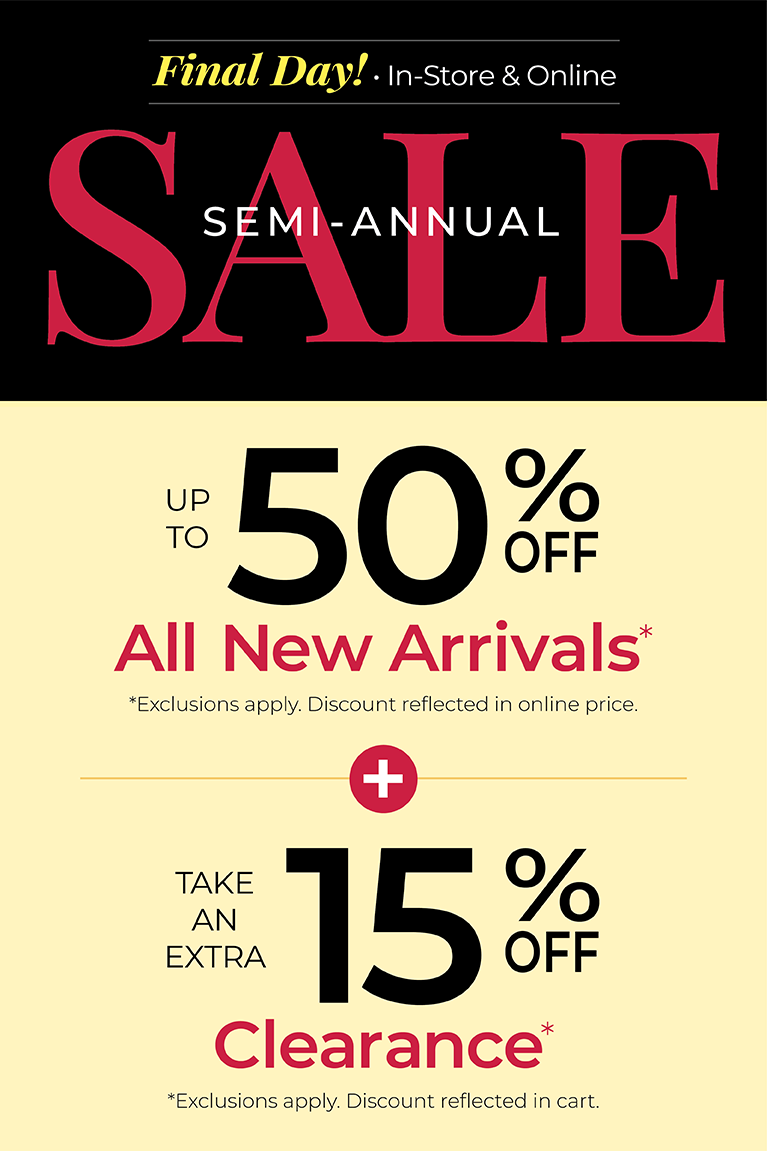 Final Day! In-Store & Online: SEMI-ANNUAL SALE: Up to 50% Off All New Arrivals + Take an Extra 15% Off Clearance*exclusions apply