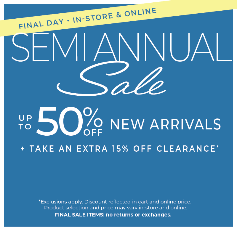 Final Day! In-Store & Online: Semi Annual Sale - Up to 50% Off New Arrivals​ + Take an Extra 15% Off Clearance​*exclusions apply
