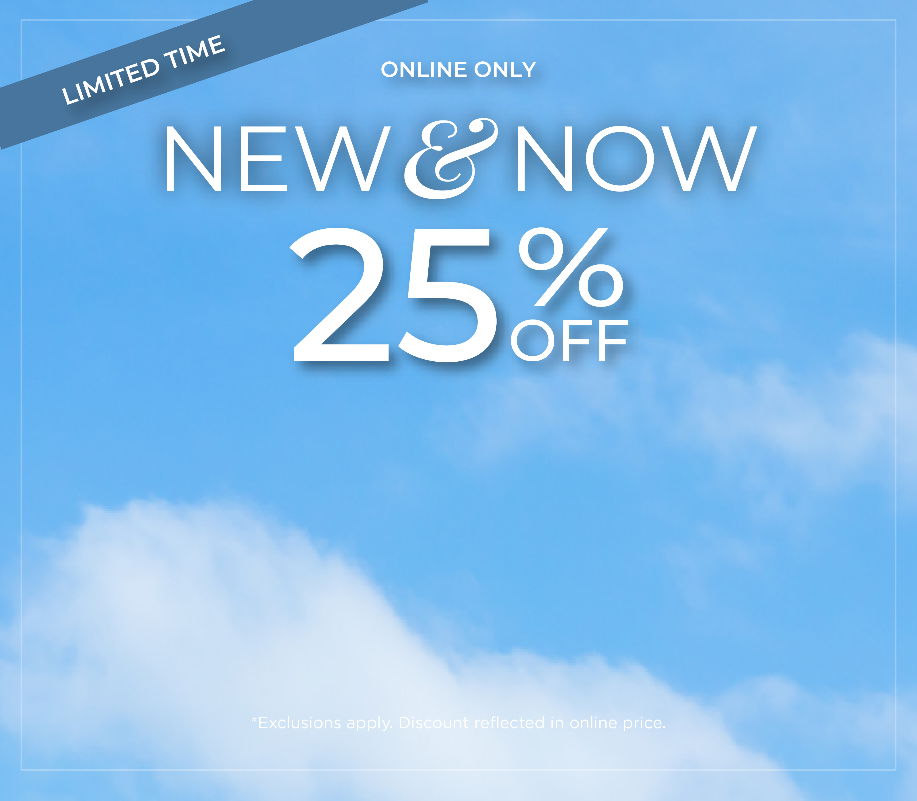 Limited Time | Online Only: New & Now - 25% Off*exclusions apply
