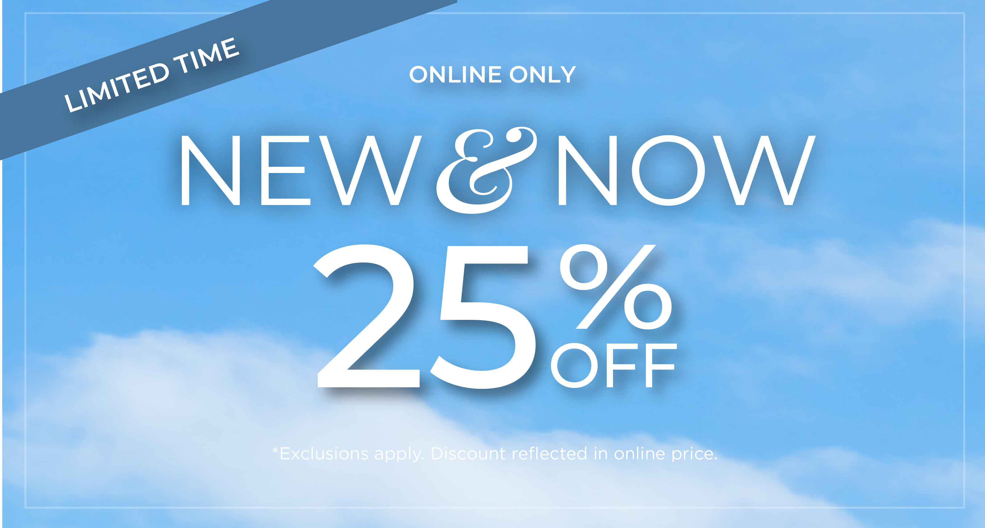 Limited Time | Online Only: New & Now - 25% Off*exclusions apply