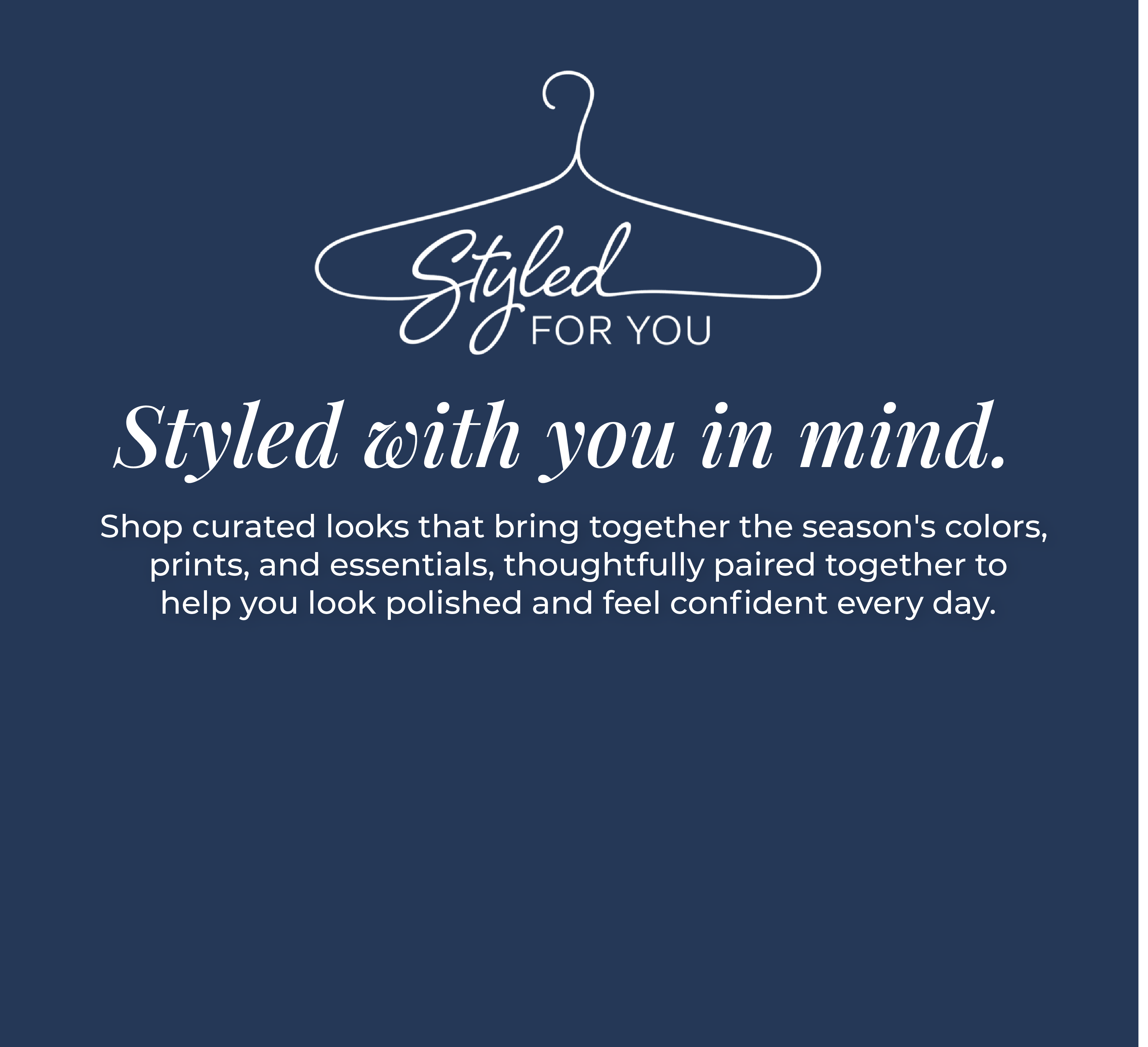 Styled For You - Styled with you in mind. Shop curated looks that bring together the season's colors, prints, and essentials, thoughtfully paired together to help you look polished and feel confident every day.