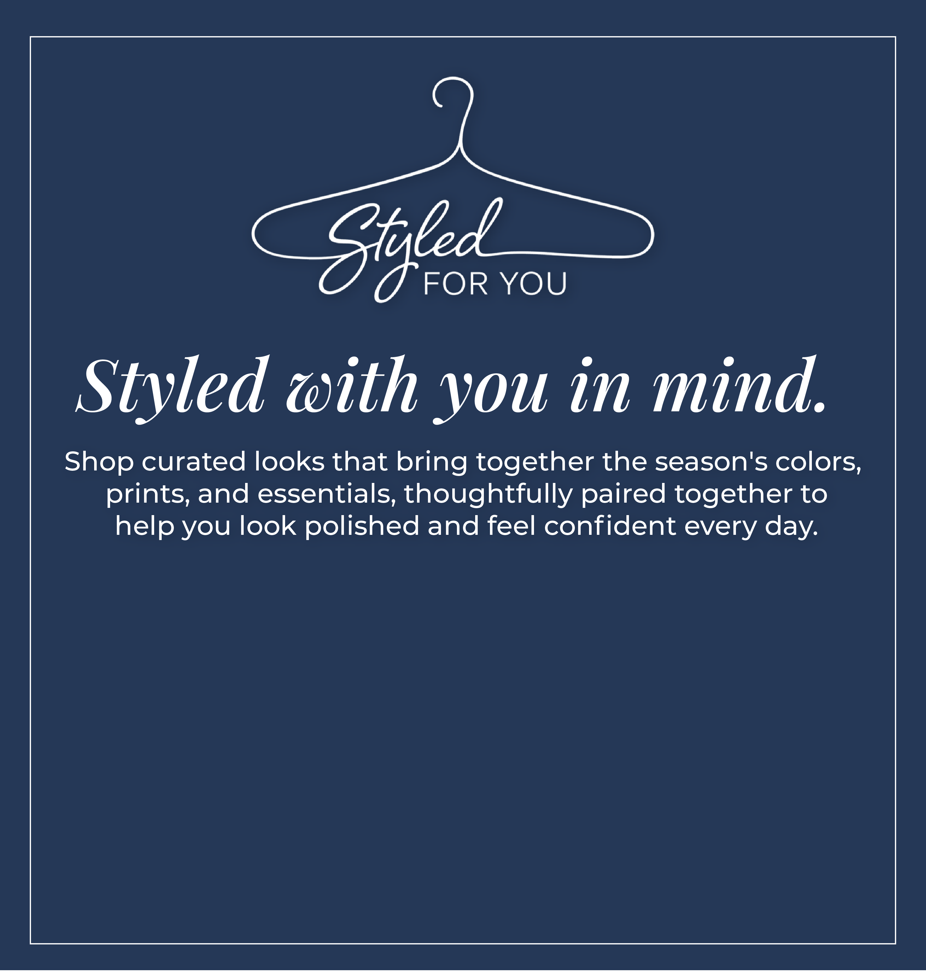 Styled For You - Styled with you in mind. Shop curated looks that bring together the season's colors, prints, and essentials, thoughtfully paired together to help you look polished and feel confident every day.