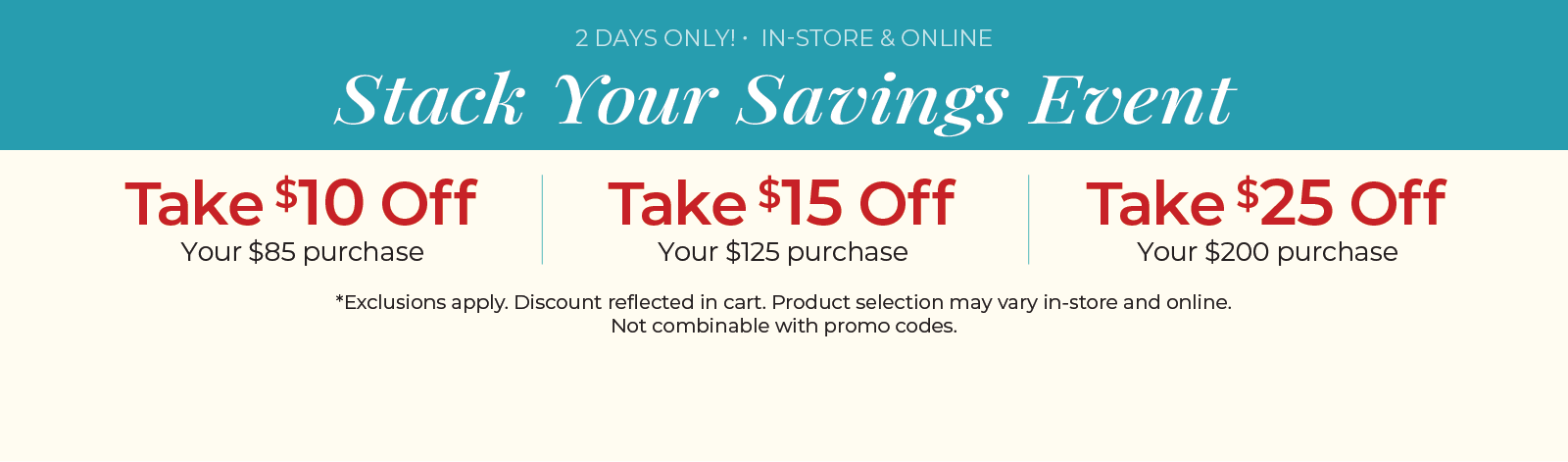 2 Days Only! In-Store & Online: Stack Your Savings Event - $10 off $85 Purchase, $15 off $125 Purchase, $25 off $200 Purchase ​*exclusions apply