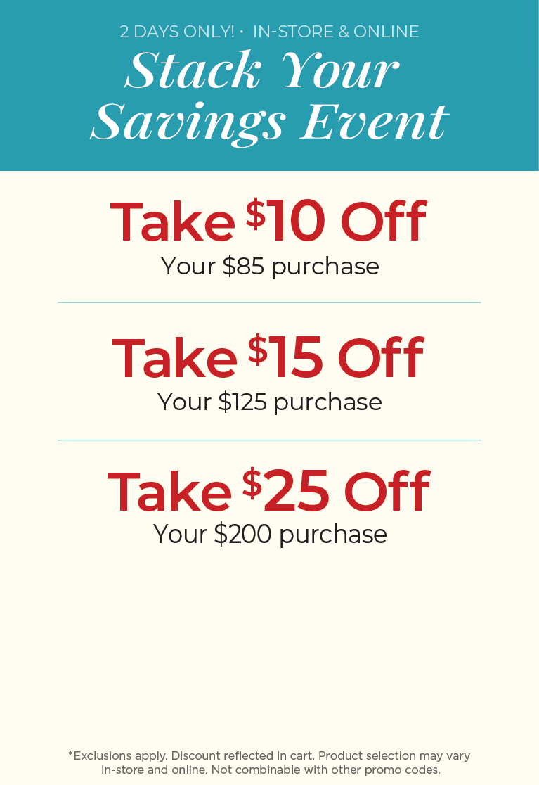 2 Days Only! In-Store & Online: Stack Your Savings Event - $10 off $85 Purchase, $15 off $125 Purchase, $25 off $200 Purchase ​*exclusions apply