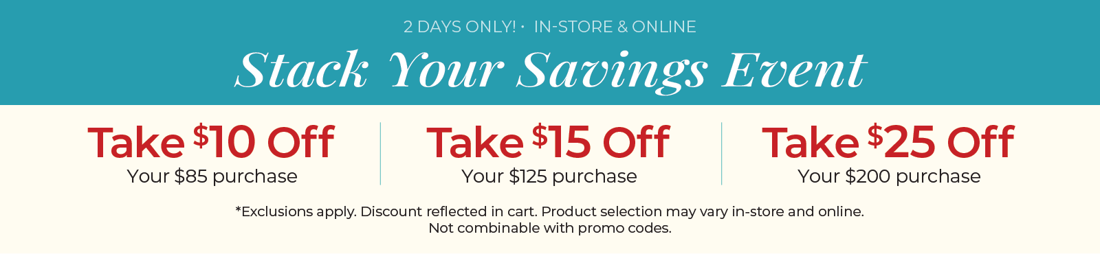 2 Days Only! In-Store & Online: Stack Your Savings Event - $10 off $85 Purchase, $15 off $125 Purchase, $25 off $200 Purchase ​*exclusions apply