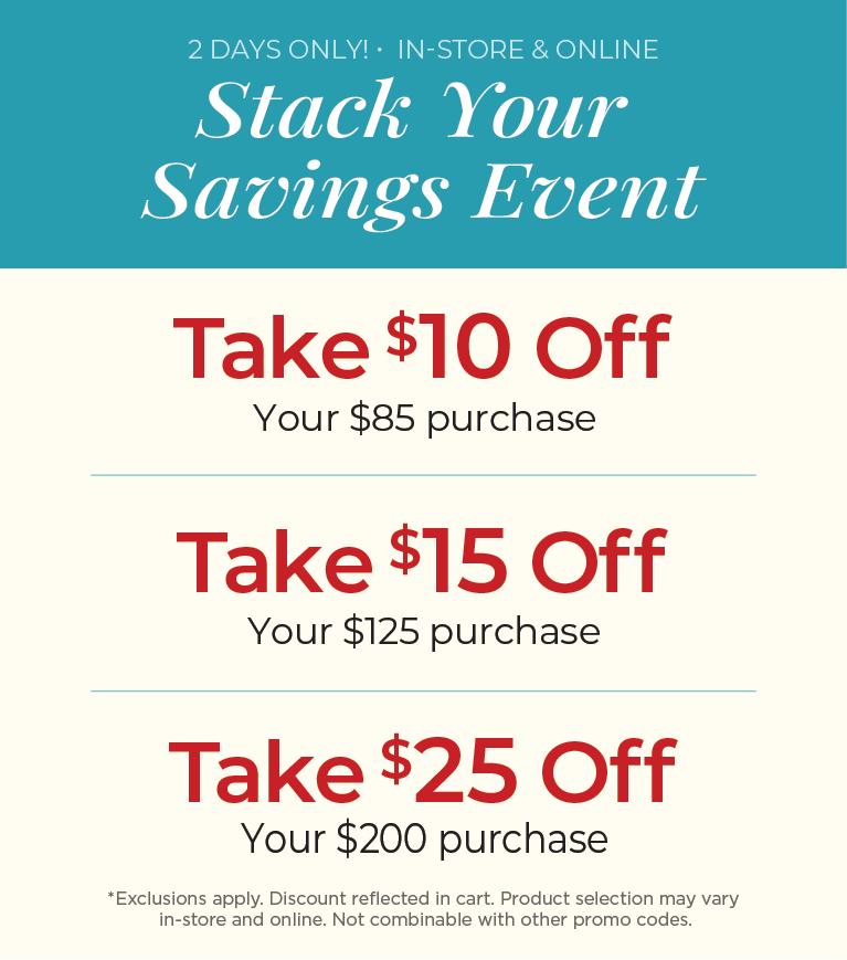 2 Days Only! In-Store & Online: Stack Your Savings Event - $10 off $85 Purchase, $15 off $125 Purchase, $25 off $200 Purchase ​*exclusions apply