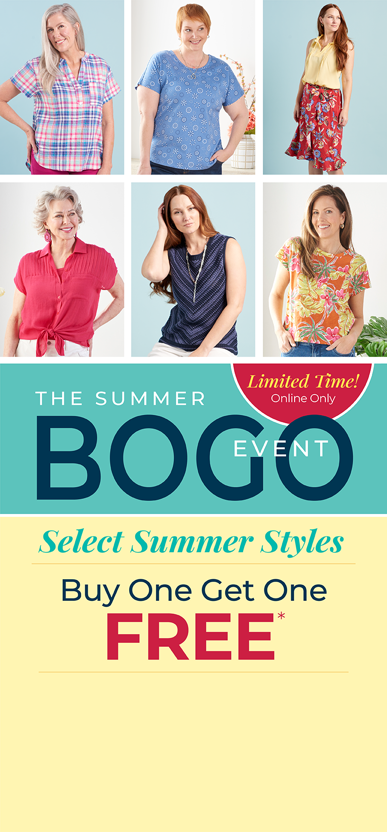 Limited Time! Online Only: The Summer BOGO Event: Select Summer Styles - Buy One, Get One FREE*exclusions apply. Featuring a violet plaid top, blue lattice back tee, yellow ruffle neck top, red floral print skirt, pink tie dolman sleeve shirt, blue chevron stripe sweater, and yellow tropical print tee!
