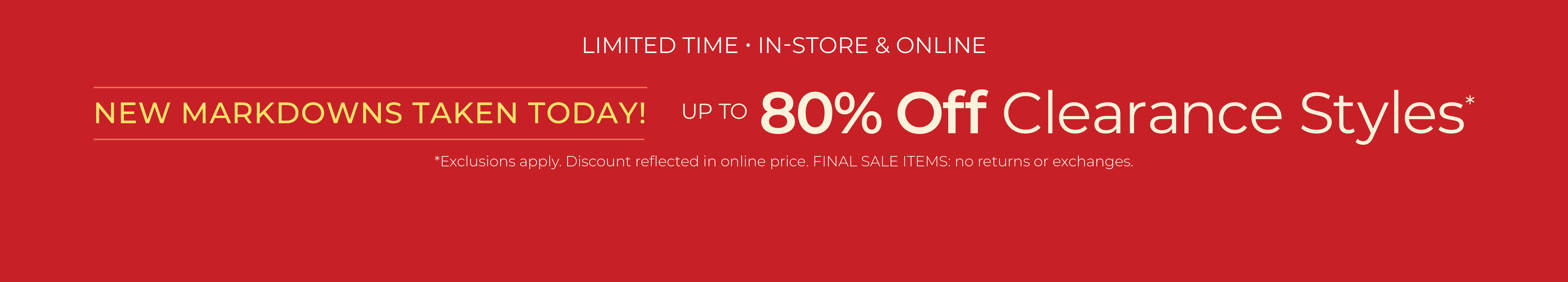 Limited Time: In-Store & Online - New Markdowns Taken Today! Up to 80% Off Clearance ​Styles*exclusions apply