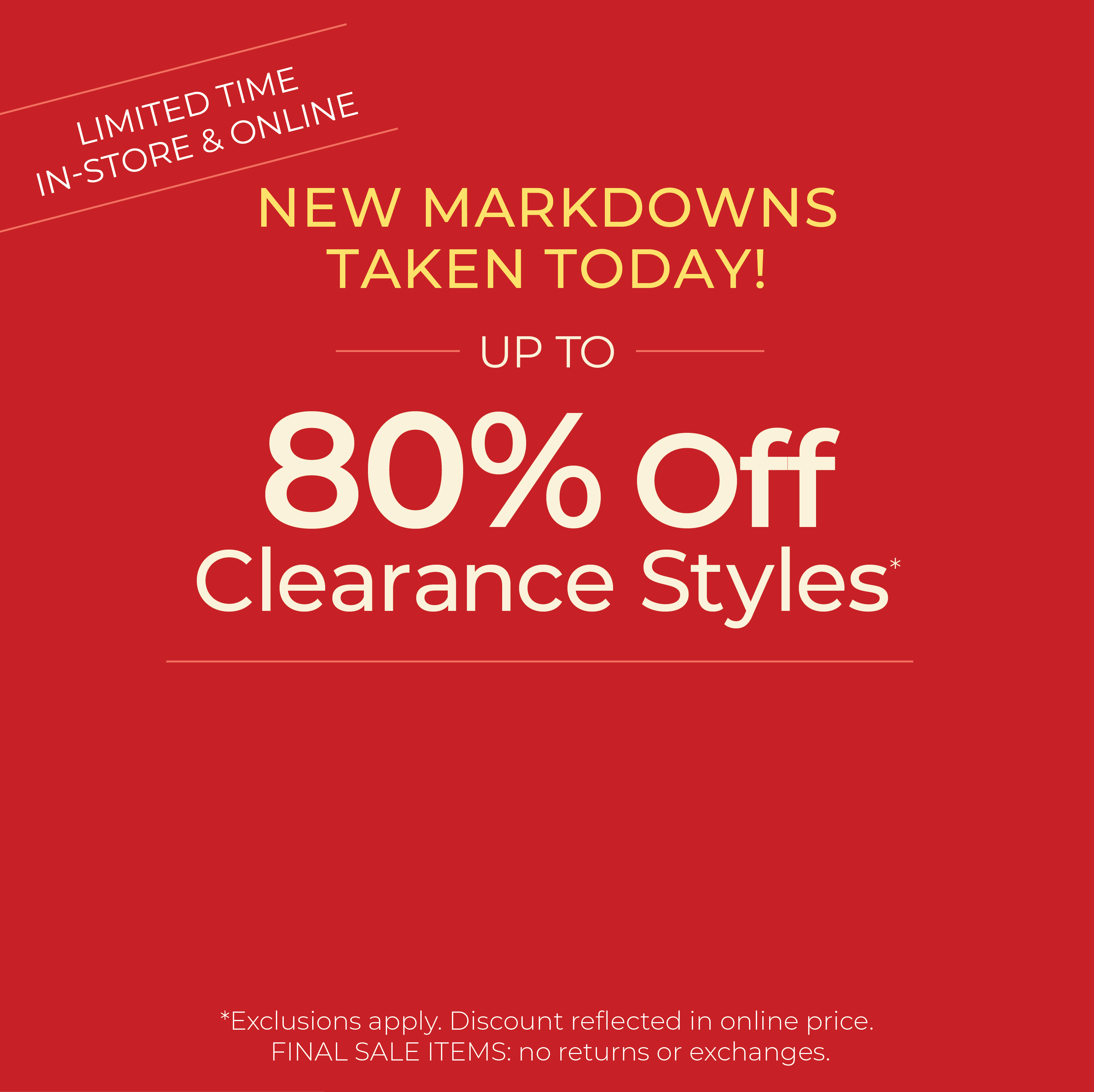Limited Time: In-Store & Online - New Markdowns Taken Today! Up to 80% Off Clearance ​Styles*exclusions apply