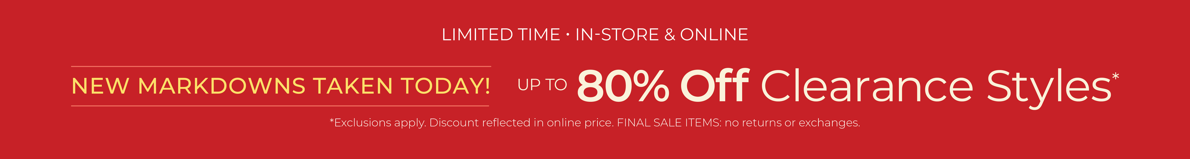 Limited Time: In-Store & Online - New Markdowns Taken Today! Up to 80% Off Clearance ​Styles*exclusions apply