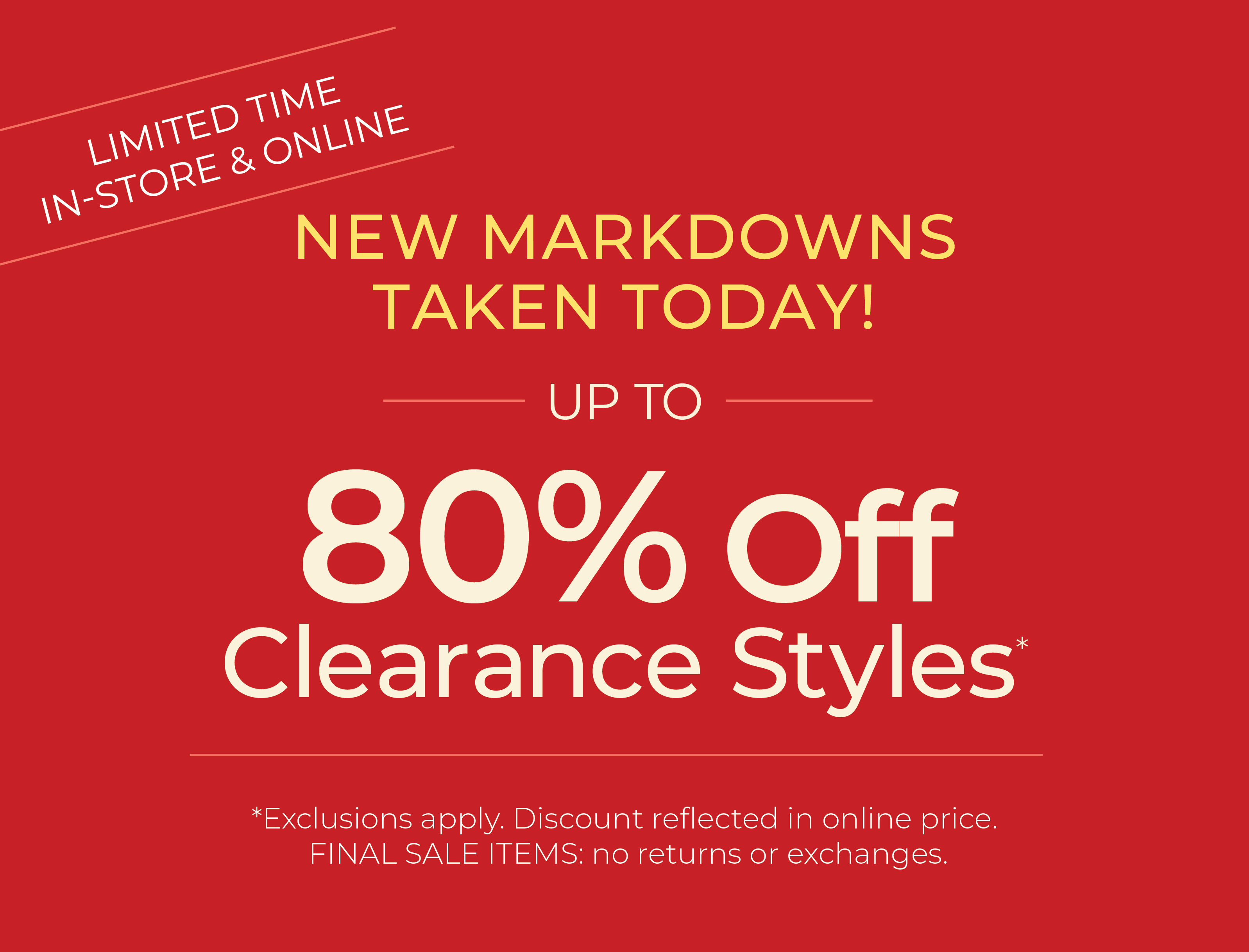 Limited Time: In-Store & Online - New Markdowns Taken Today! Up to 80% Off Clearance ​Styles*exclusions apply