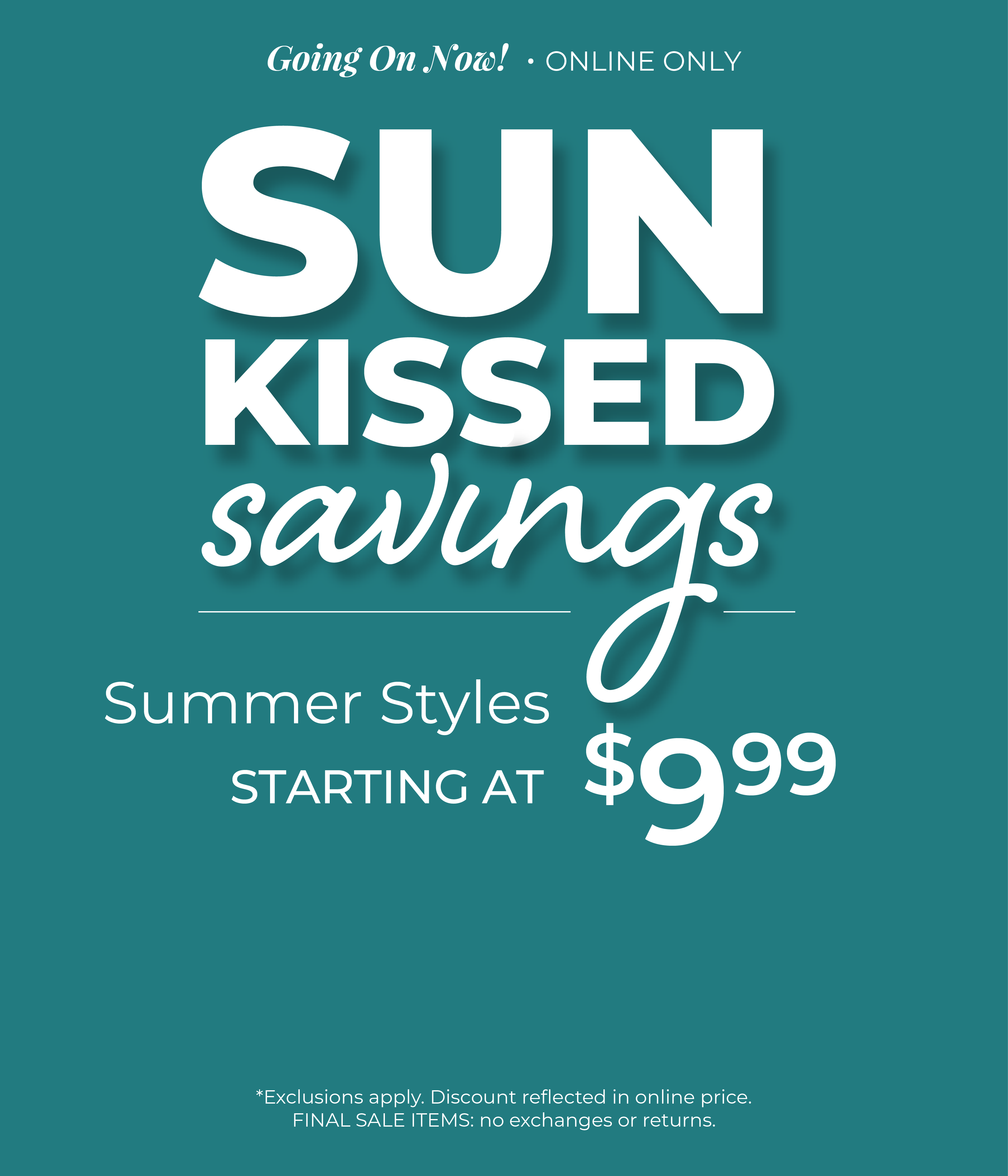 Going On Now! Online Only: Sunkissed Savings - Summer Styles Starting at $9.99 ​*exclusions apply