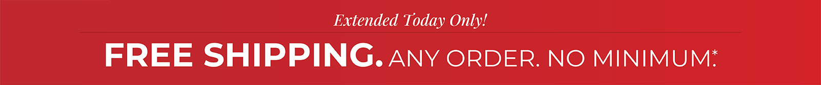 Extended Today Only! FREE SHIPPING. Any Order. No Minimum.