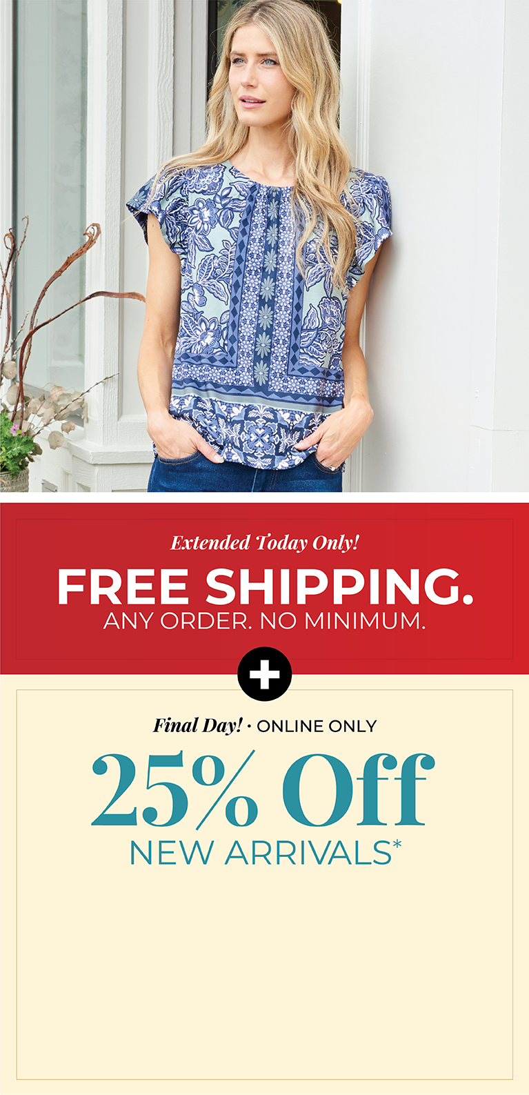 Extended Today Only! FREE SHIPPING. Any Order. No Minimum. + Final Day! Online Only: 25% Off New Arrivals*exclusions apply. Featuring a blue floral top!