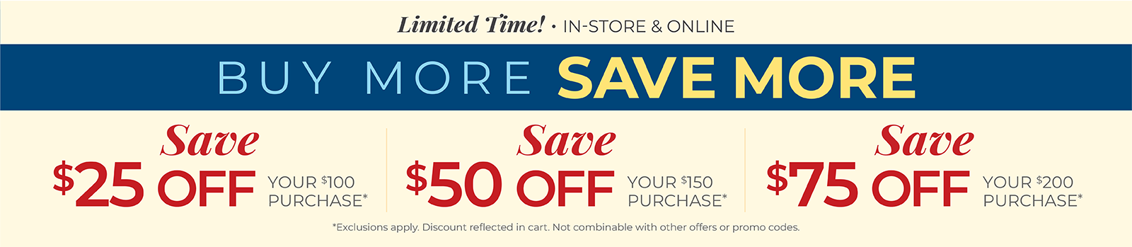 Limited Time! In-Store & Online: Buy More, Save More: $25 off your $100 purchase, $50 off your $150 purchase, $75 off your $200 or more purchase*Exclusions apply.