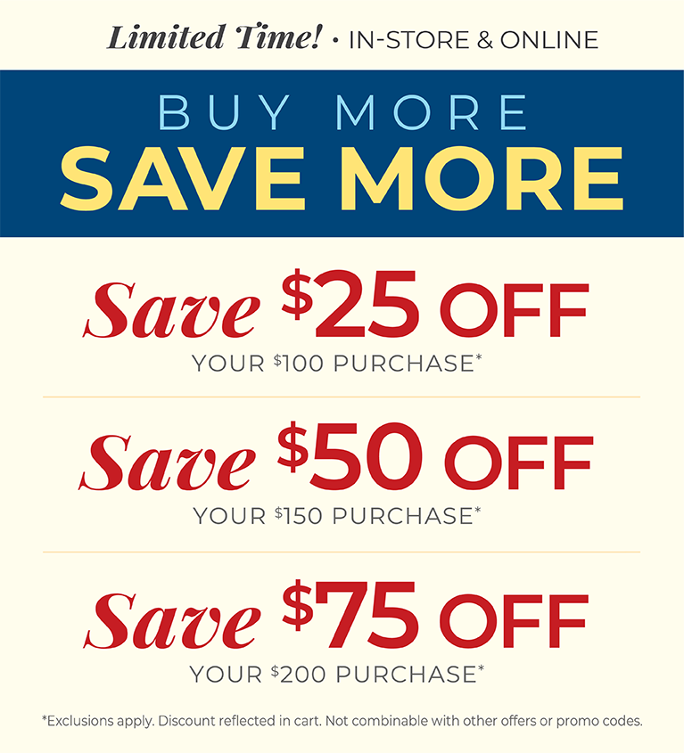 Limited Time! In-Store & Online: Buy More, Save More: $25 off your $100 purchase, $50 off your $150 purchase, $75 off your $200 or more purchase*Exclusions apply.