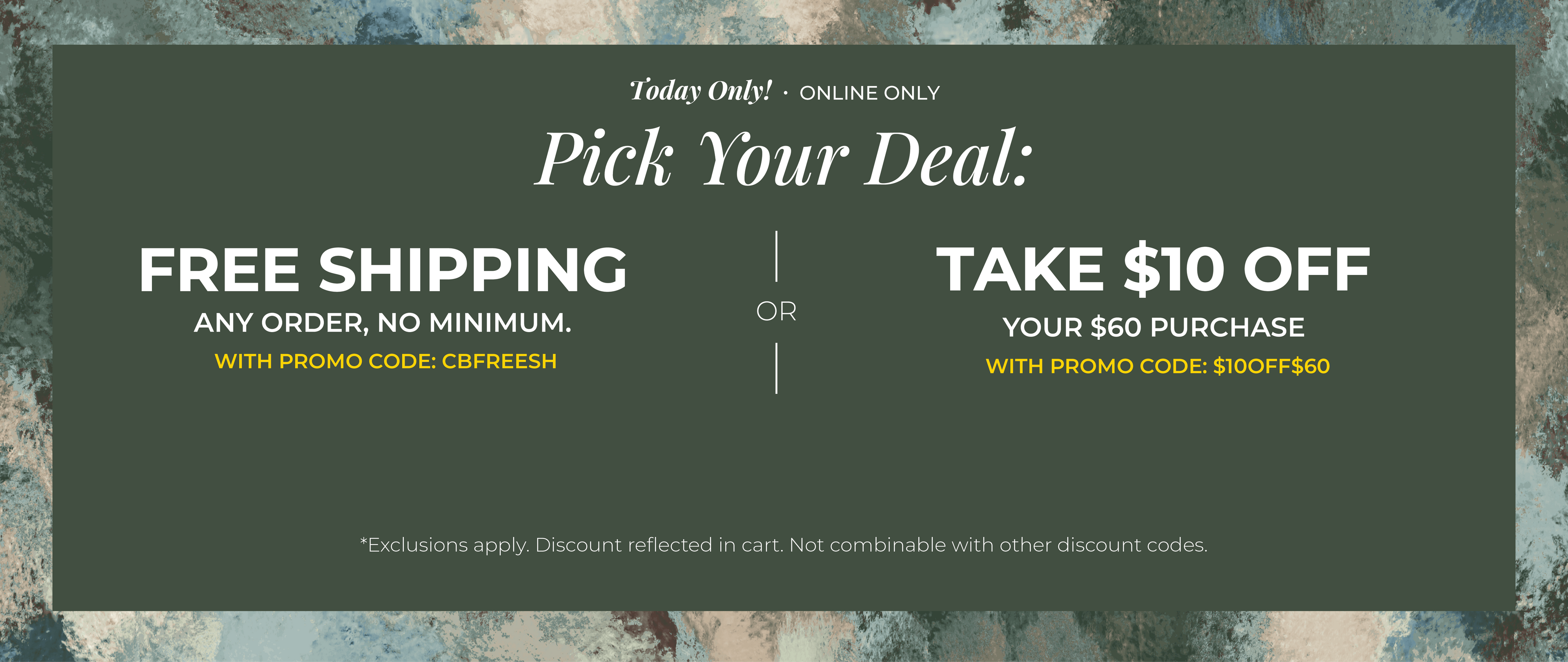 Today Only! Online Only: Pick your Deal - Free Shipping. Any Order. No Minimum. With promo code: CBFREESH OR Take $10 off Your $60 Purchase with promo code:$10OFF$60 ​*exclusions apply