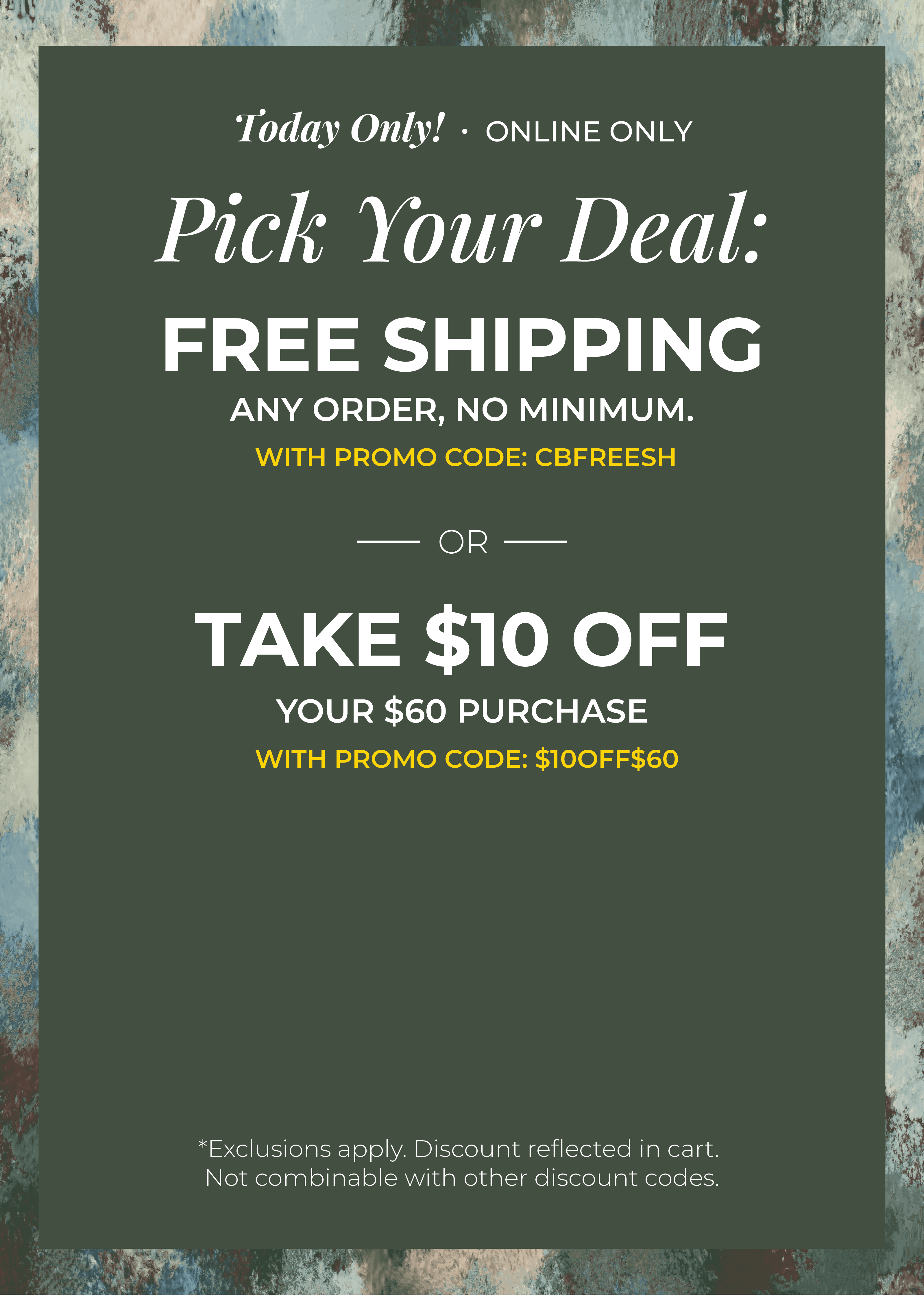 Today Only! Online Only: Pick your Deal - Free Shipping. Any Order. No Minimum. With promo code: CBFREESH OR Take $10 off Your $60 Purchase with promo code:$10OFF$60 ​*exclusions apply