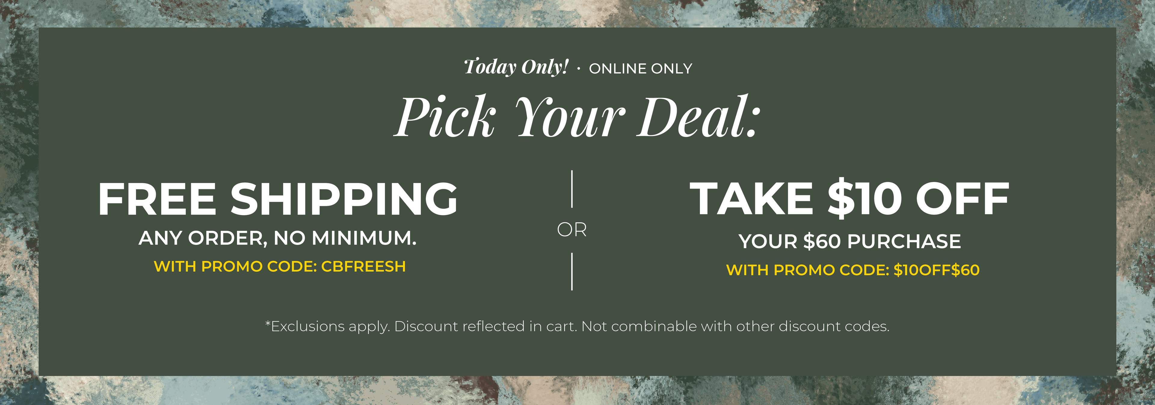Today Only! Online Only: Pick your Deal - Free Shipping. Any Order. No Minimum. With promo code: CBFREESH OR Take $10 off Your $60 Purchase with promo code:$10OFF$60 ​*exclusions apply