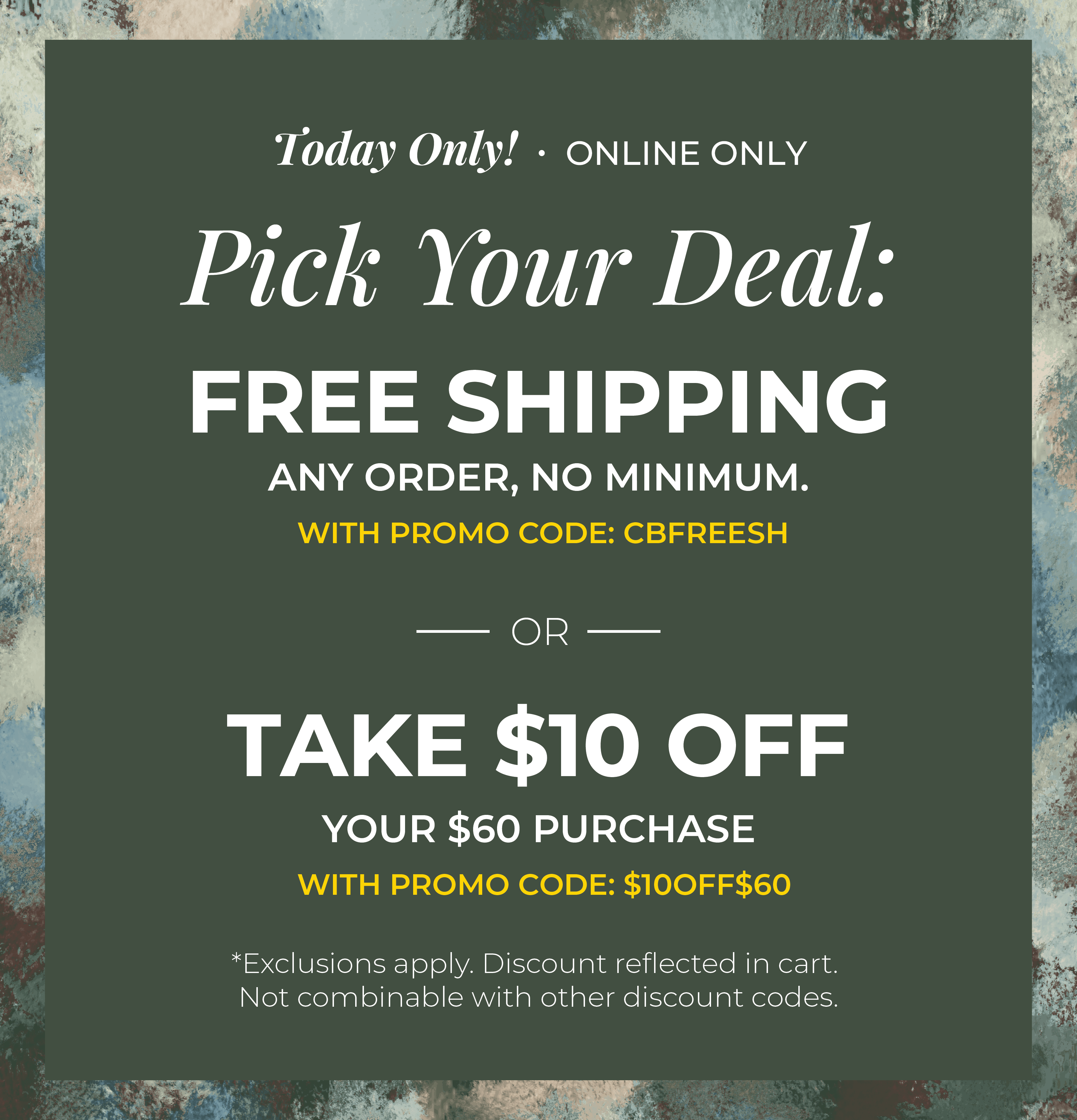 Today Only! Online Only: Pick your Deal - Free Shipping. Any Order. No Minimum. With promo code: CBFREESH OR Take $10 off Your $60 Purchase with promo code:$10OFF$60 ​*exclusions apply