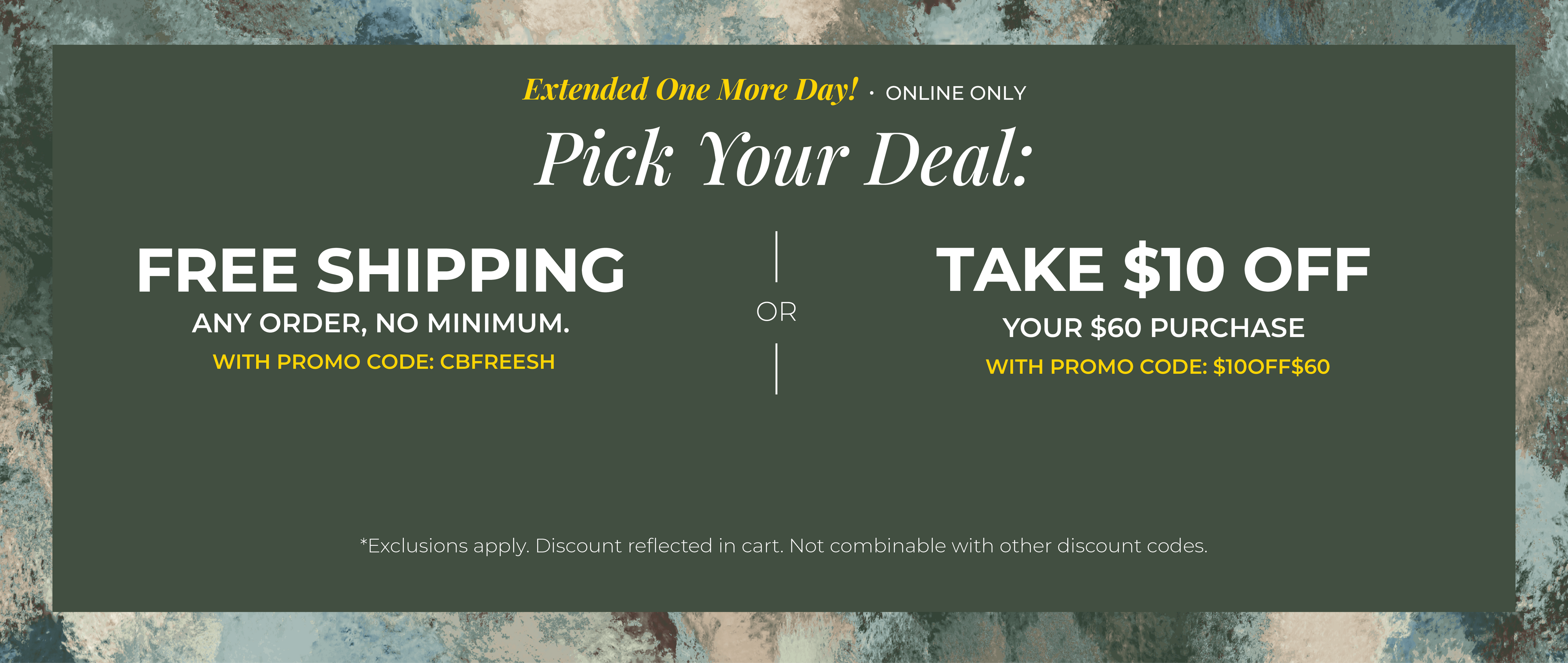 Extended One More Day! Online Only: Pick your Deal - Free Shipping. Any Order. No Minimum. With promo code: CBFREESH OR Take $10 off Your $60 Purchase with promo code:$10OFF$60 ​*exclusions apply