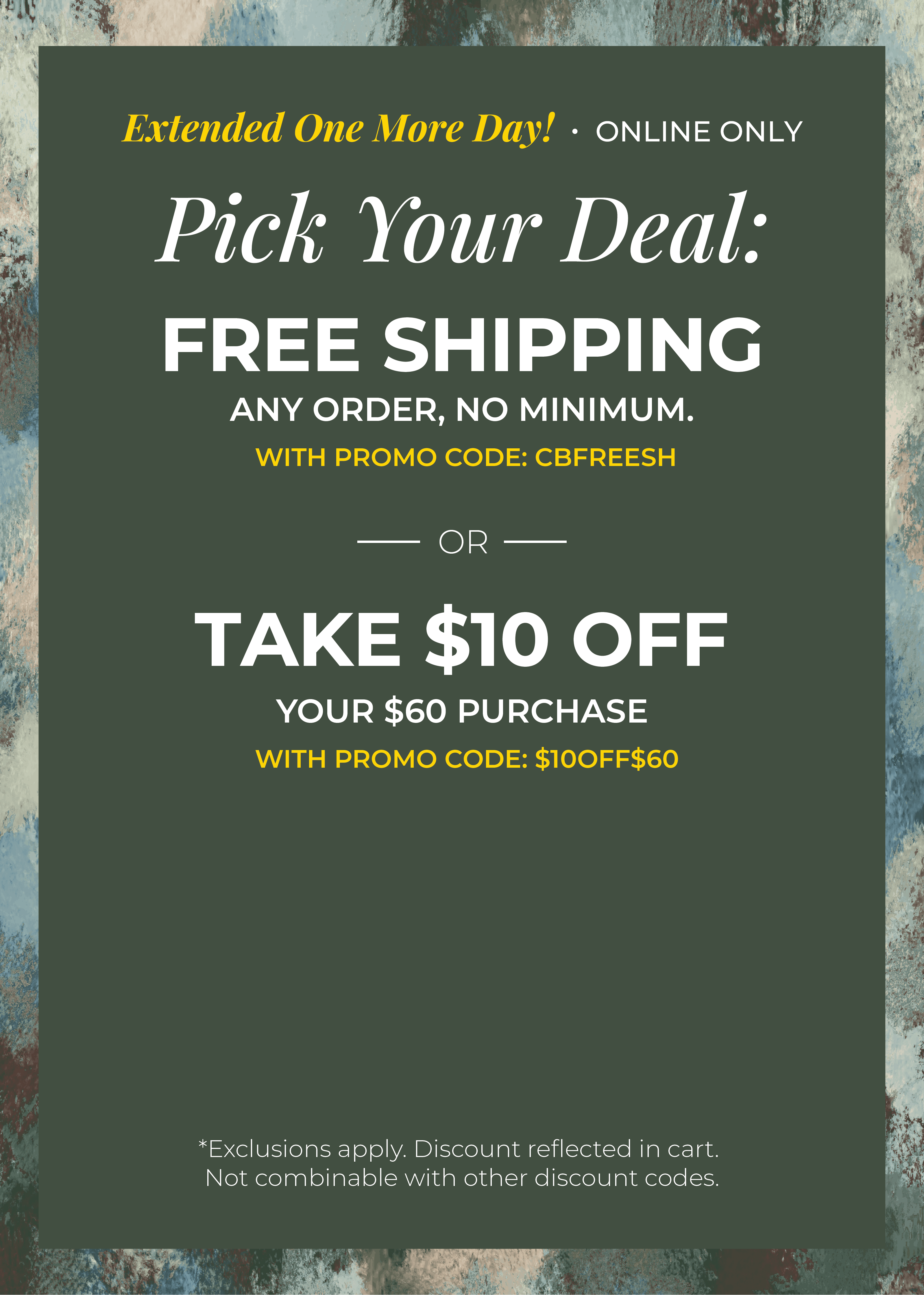 Extended One More Day! Online Only: Pick your Deal - Free Shipping. Any Order. No Minimum. With promo code: CBFREESH OR Take $10 off Your $60 Purchase with promo code:$10OFF$60 ​*exclusions apply