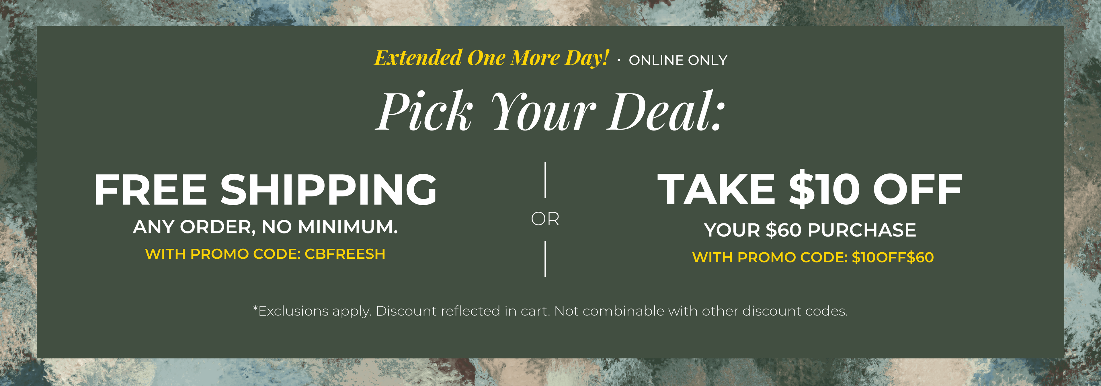 Extended One More Day! Online Only: Pick your Deal - Free Shipping. Any Order. No Minimum. With promo code: CBFREESH OR Take $10 off Your $60 Purchase with promo code:$10OFF$60 ​*exclusions apply