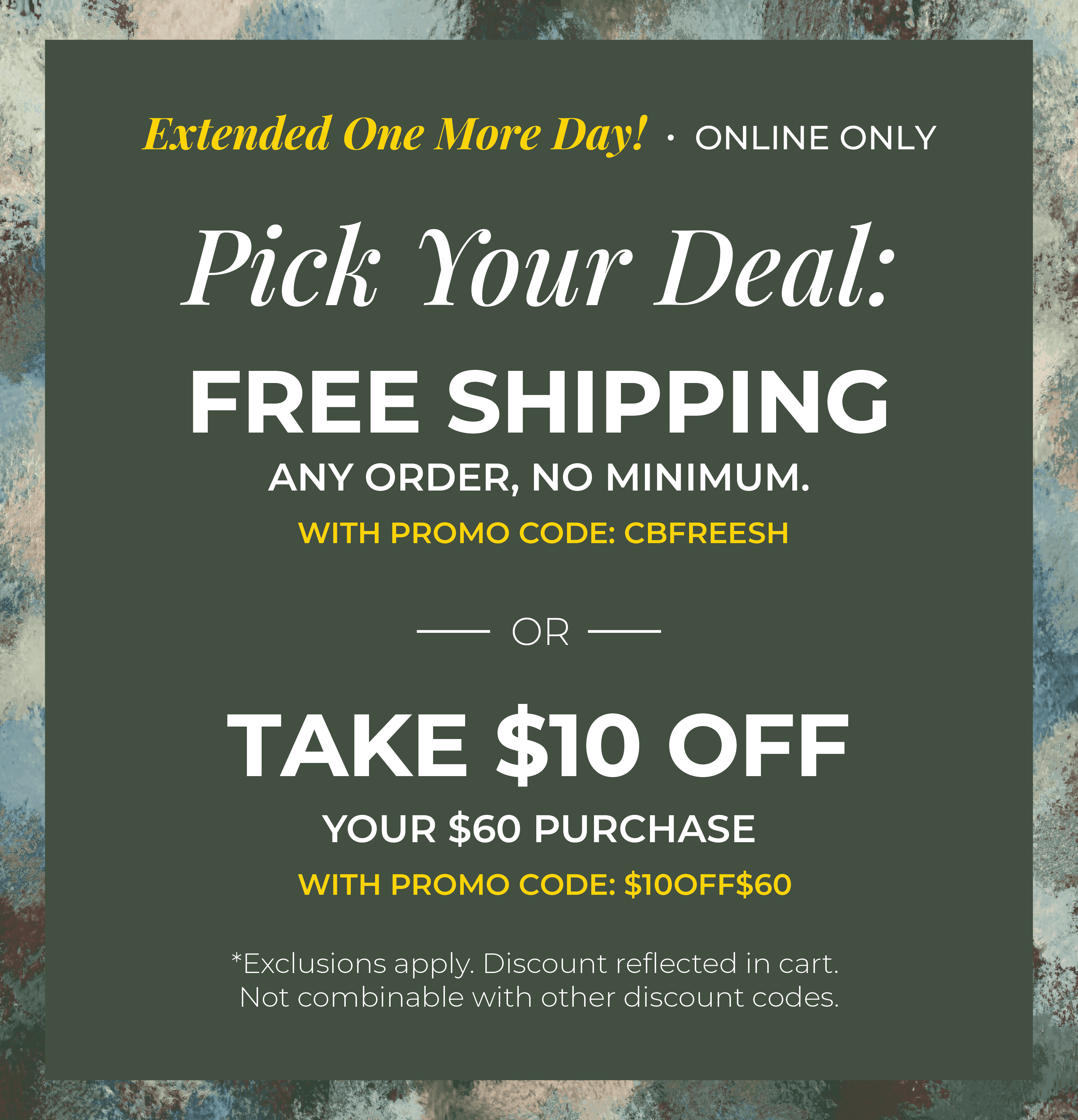 Extended One More Day! Online Only: Pick your Deal - Free Shipping. Any Order. No Minimum. With promo code: CBFREESH OR Take $10 off Your $60 Purchase with promo code:$10OFF$60 ​*exclusions apply