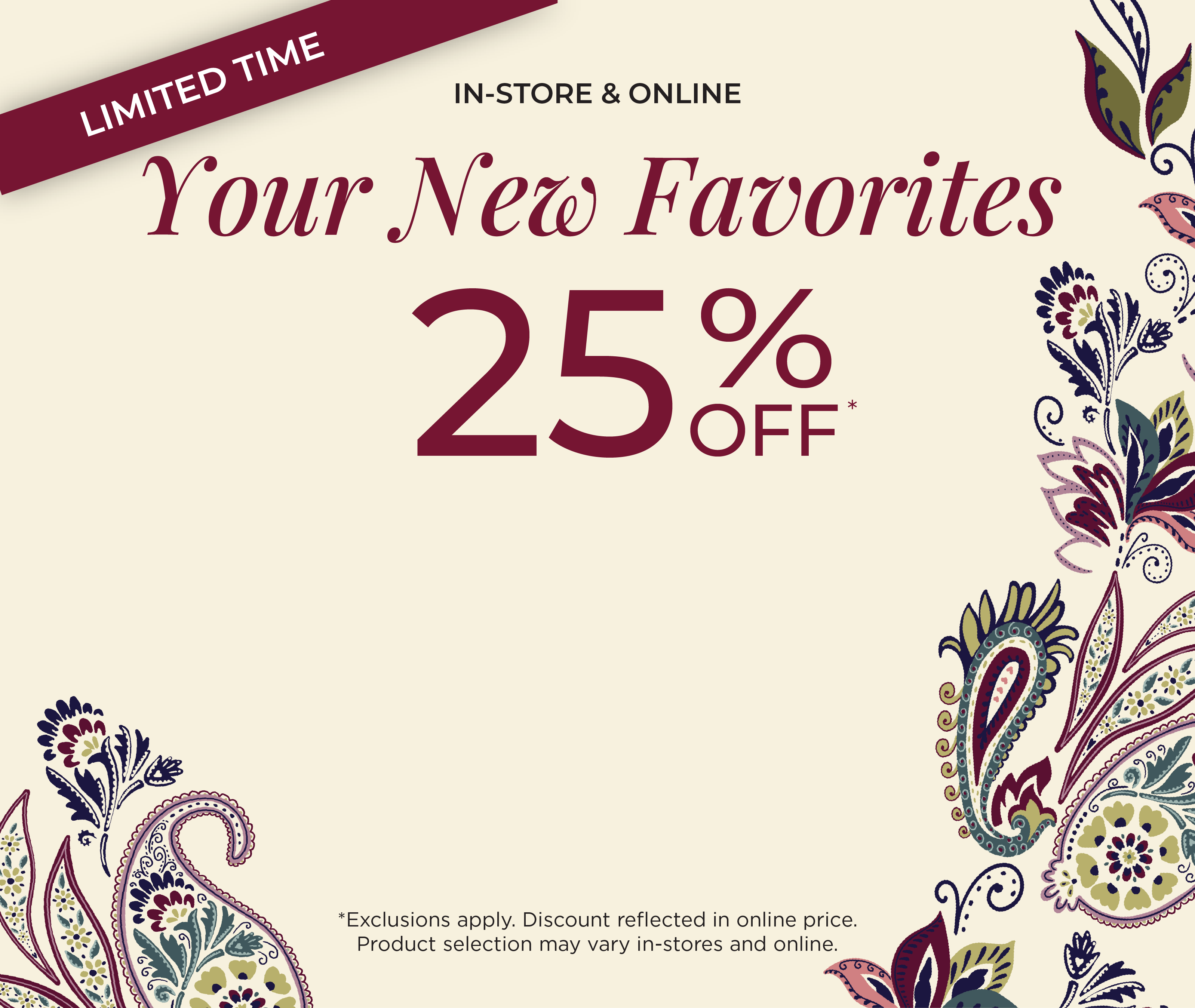 In-Store & Online! Limited Time: Your New Favorites 25% Off​*exclusions apply