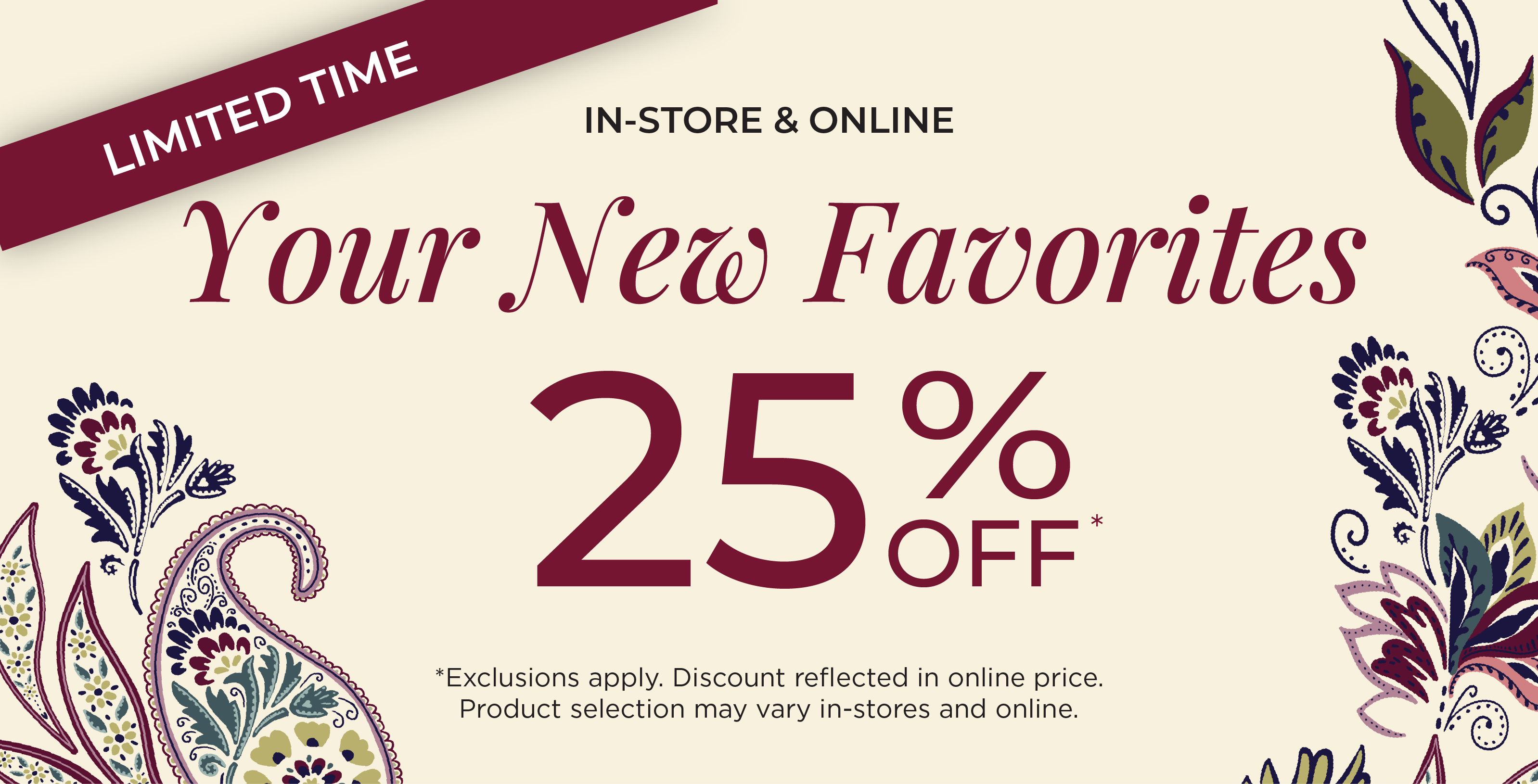 In-Store & Online! Limited Time: Your New Favorites 25% Off​*exclusions apply