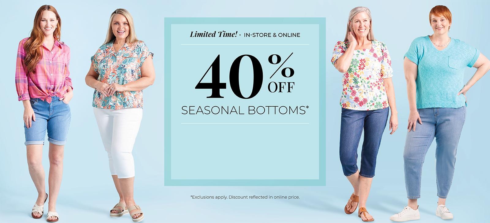 Limited Time! In-Store & Online: 40% Off Seasonal Bottoms*exclusions apply. Featuring an assortment of shorts, capris, and denim!