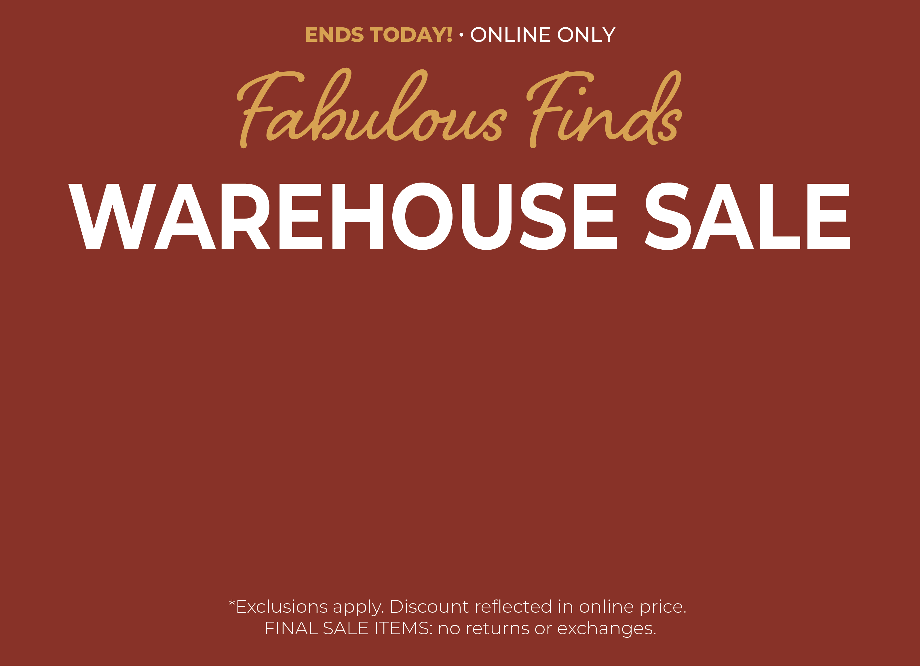 Ends Today! Online Only: Fabulous Finds - Warehouse Sale: $5, $10, $15, $20 Items​*exclusions apply