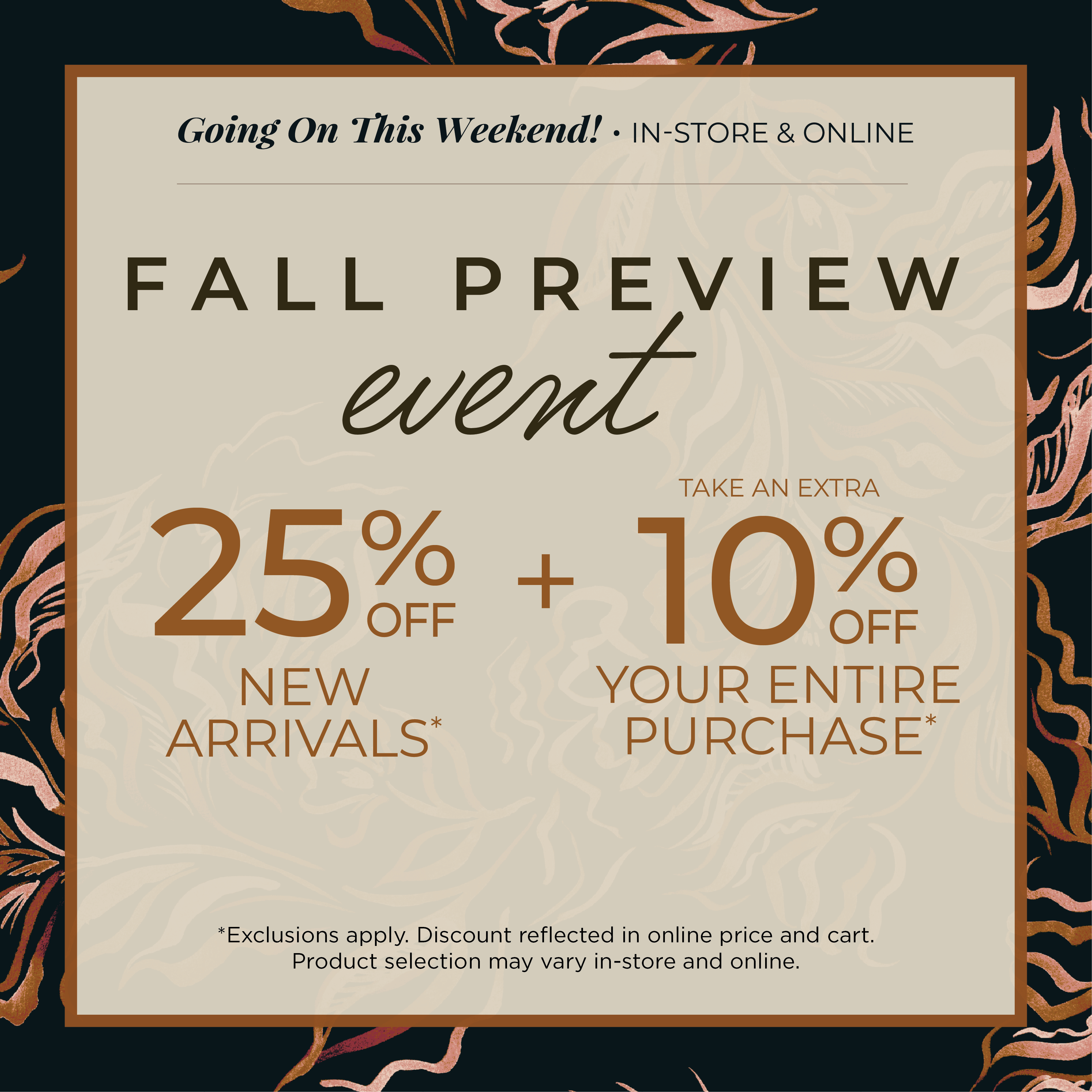 Going on This Weekend! In-Store & Online: Fall Preview Event - 25% off New Arrivals​ + Take an Extra 10% off Your Entire Purchase​*exclusions apply