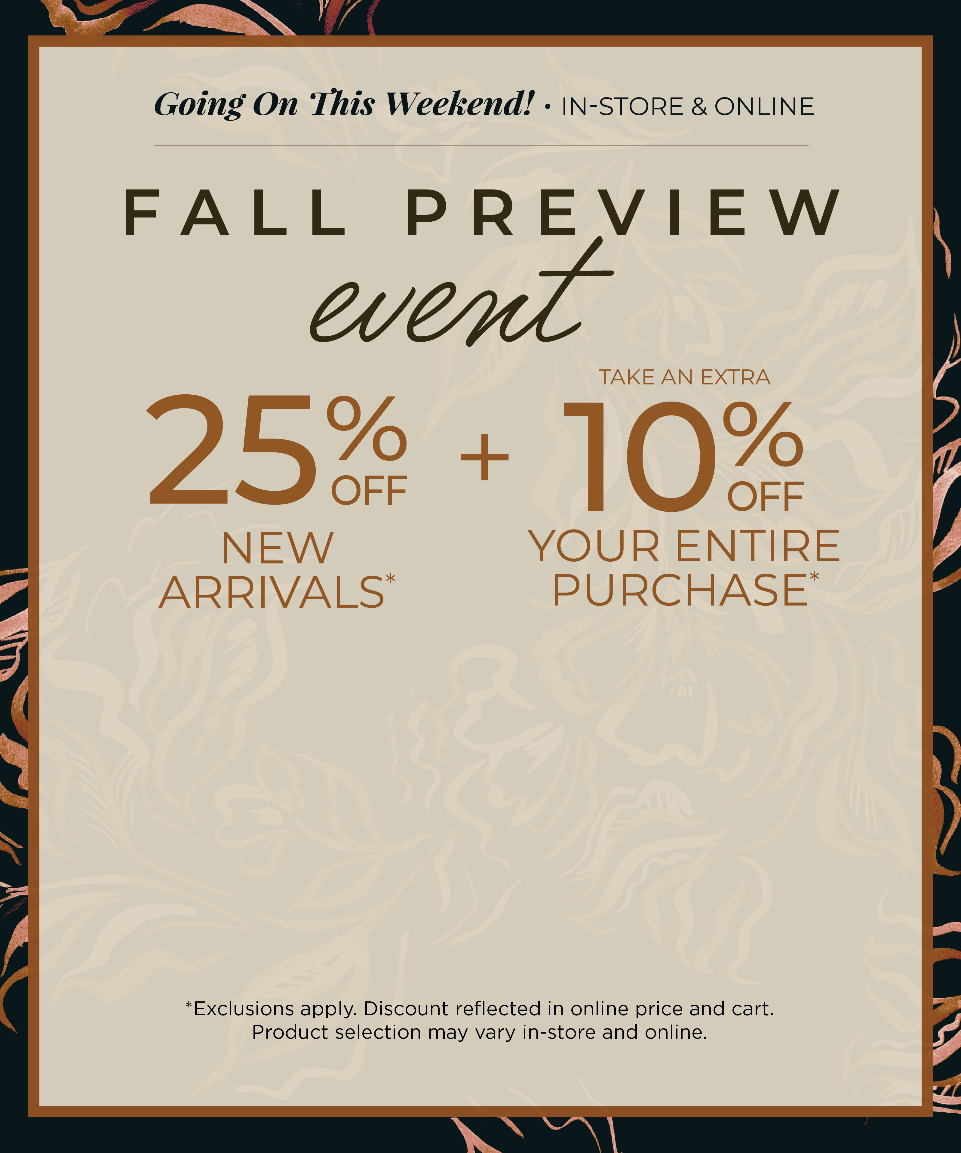 Going on This Weekend! In-Store & Online: Fall Preview Event - 25% off New Arrivals​ + Take an Extra 10% off Your Entire Purchase​*exclusions apply