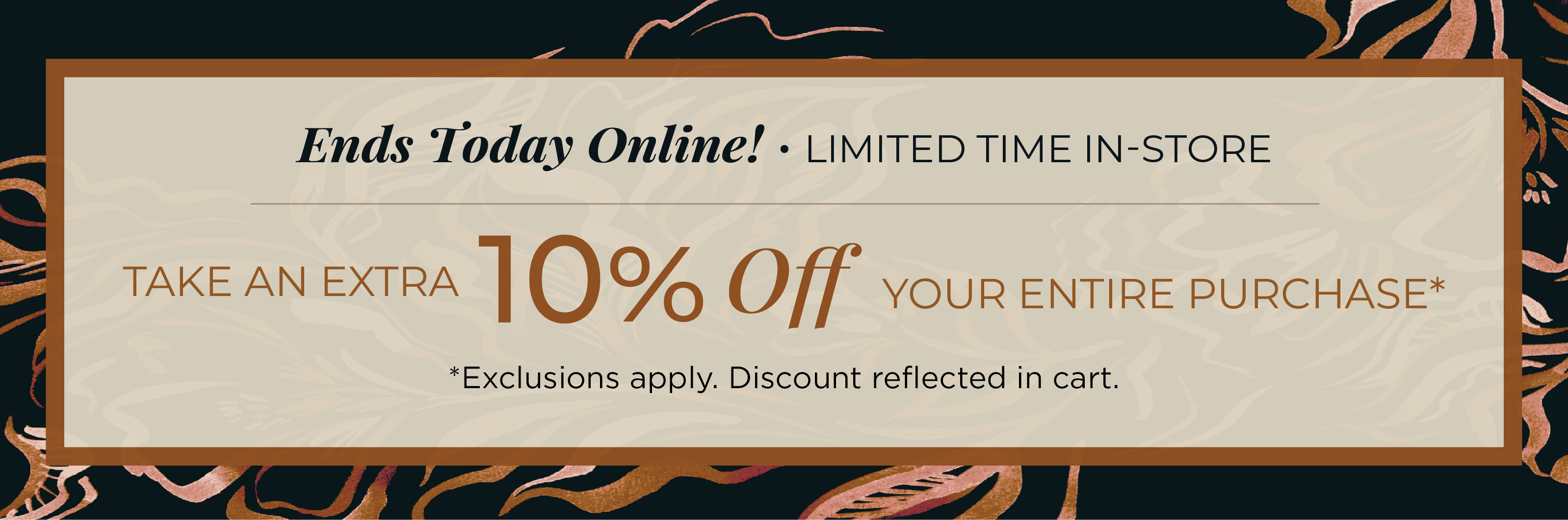 Ends Today Online! Limited Time In-Store: Take an Extra 10% off Your Entire Purchase​*exclusions apply