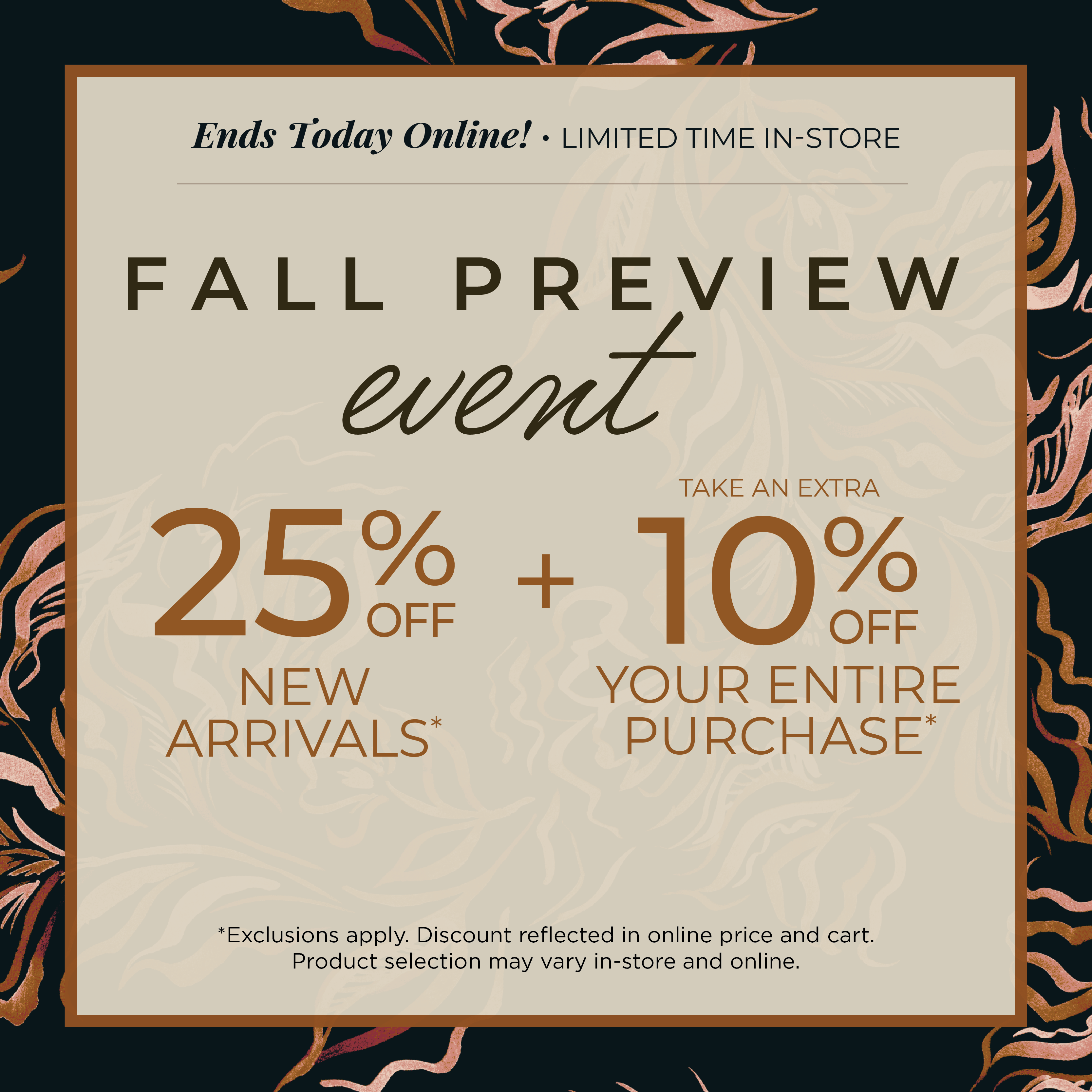 Ends Today Online! Limited Time In-Store: Fall Preview Event - 25% off New Arrivals​ + Take an Extra 10% off Your Entire Purchase​*exclusions apply