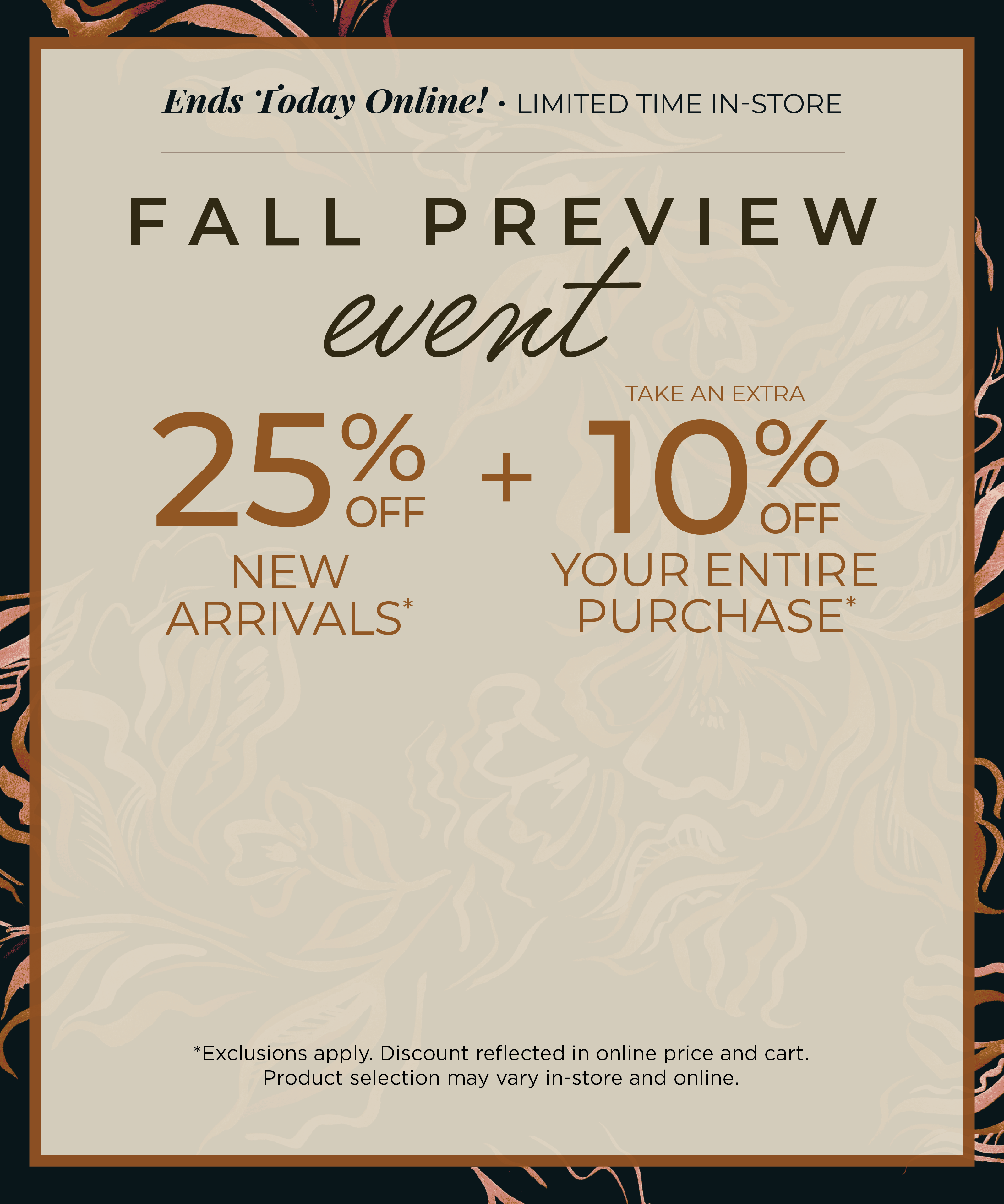 Ends Today Online! Limited Time In-Store: Fall Preview Event - 25% off New Arrivals​ + Take an Extra 10% off Your Entire Purchase​*exclusions apply