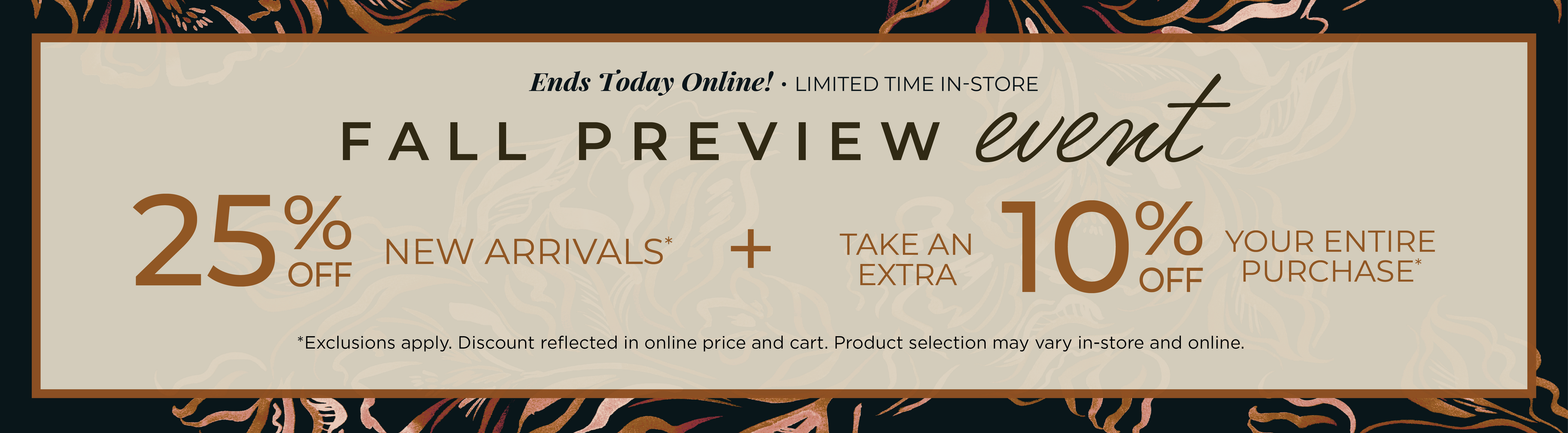 Ends Today Online! Limited Time In-Store: Fall Preview Event - 25% off New Arrivals​ + Take an Extra 10% off Your Entire Purchase​*exclusions apply