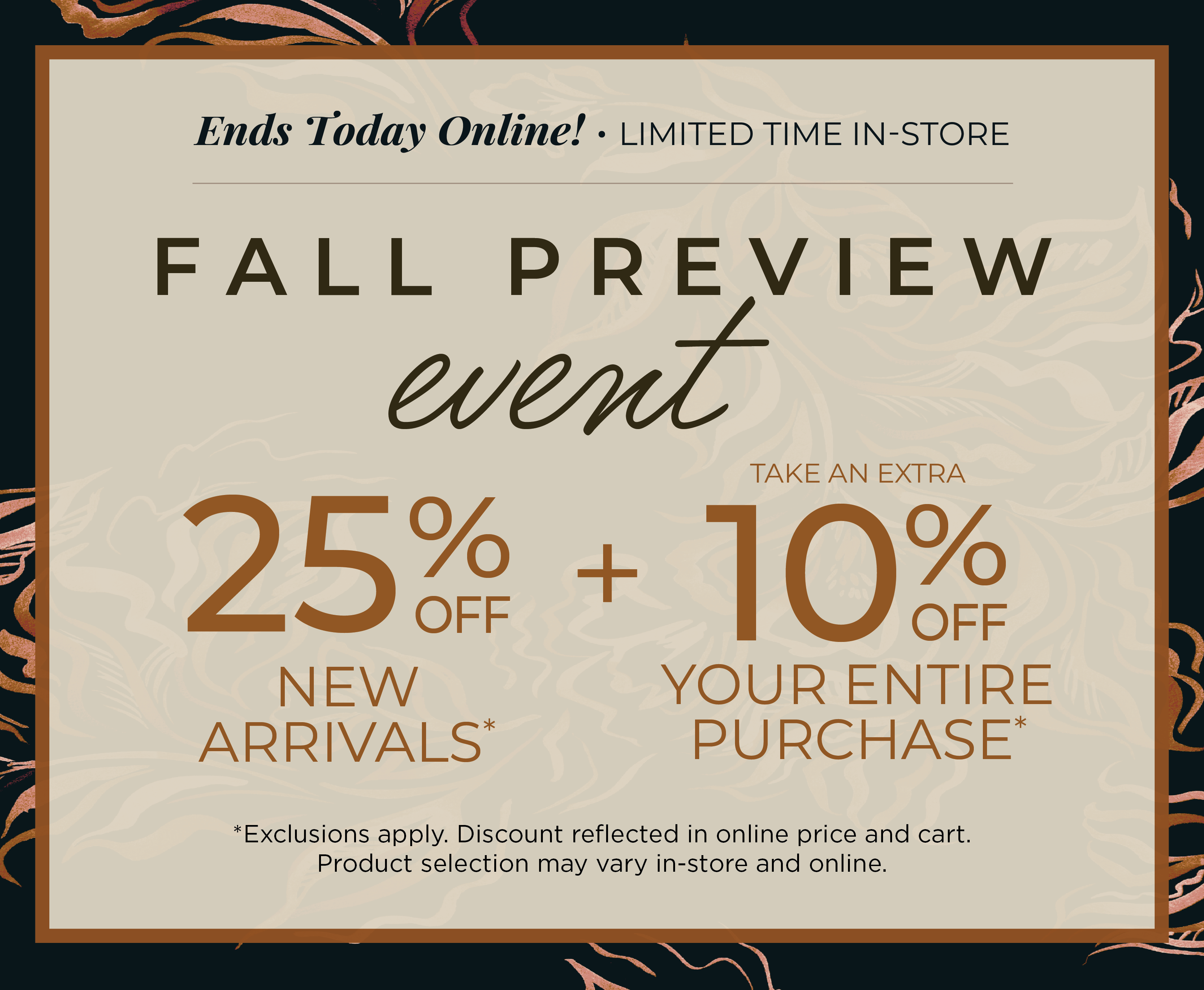 Ends Today Online! Limited Time In-Store: Fall Preview Event - 25% off New Arrivals​ + Take an Extra 10% off Your Entire Purchase​*exclusions apply