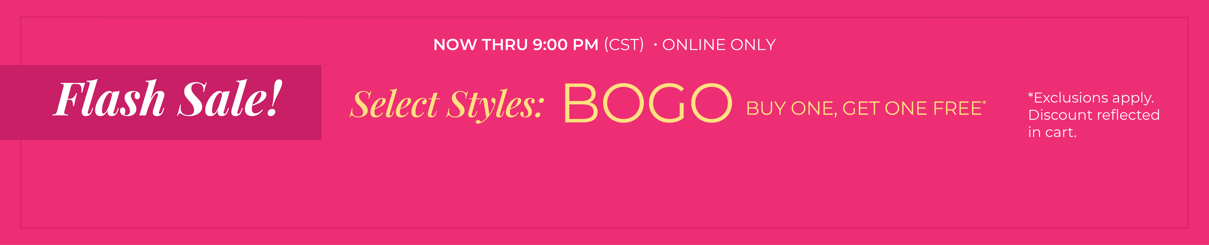 Now Thru 9:00 PM (CST) | Online Only: Flash Sale! Select Styles: Buy 1, Get 1 Free​​*exclusions apply