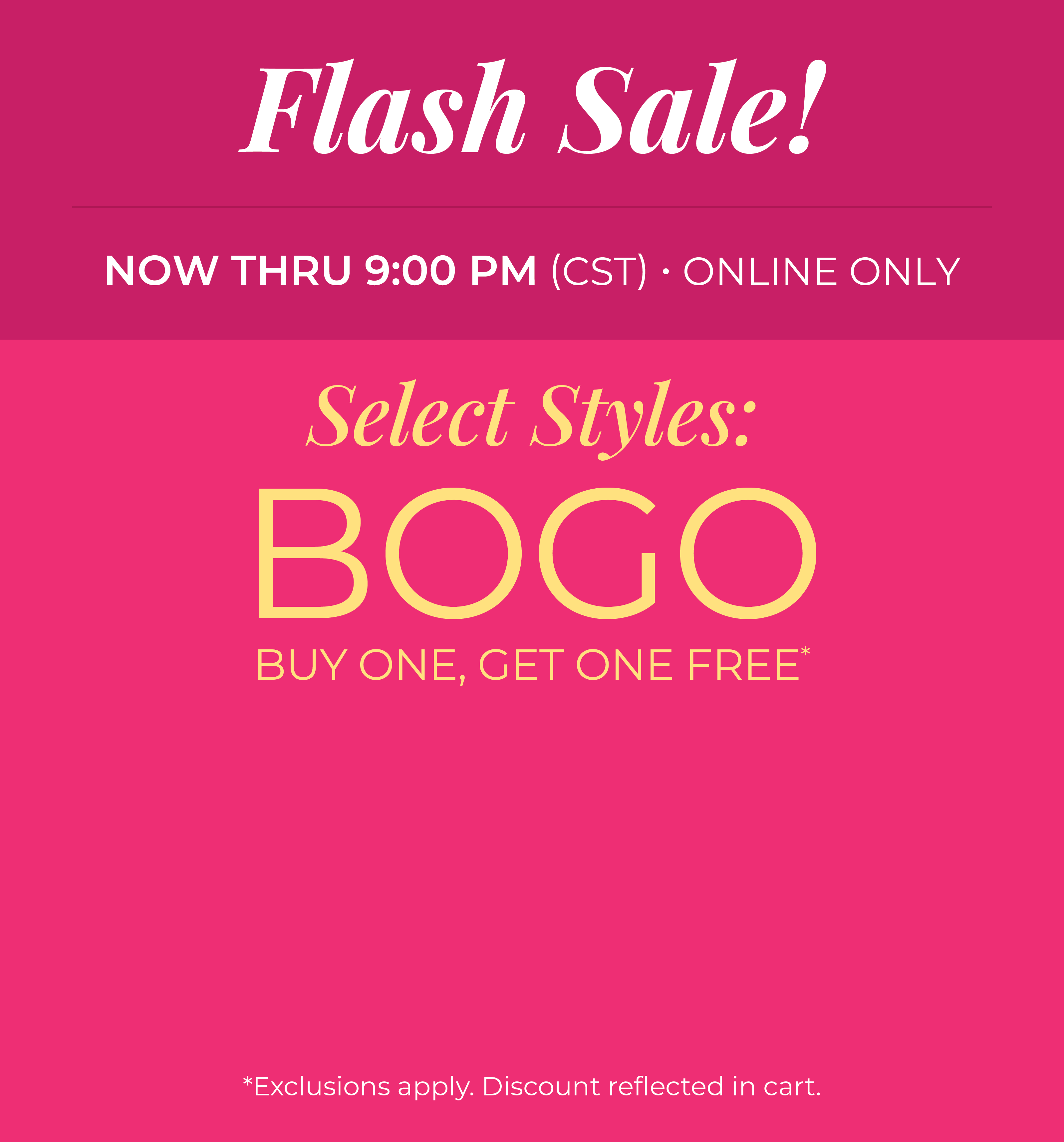 Now Thru 9:00 PM (CST) | Online Only: Flash Sale! Select Styles: Buy 1, Get 1 Free​​*exclusions apply