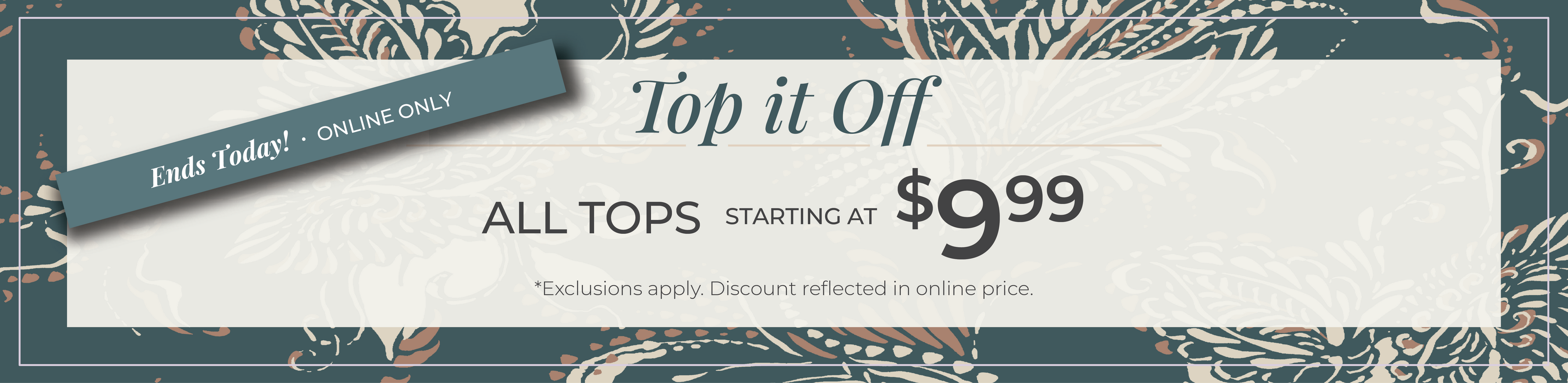 Ends Today! Online Only: Top it Off - All Tops Starting at $9.99​*exclusions apply
