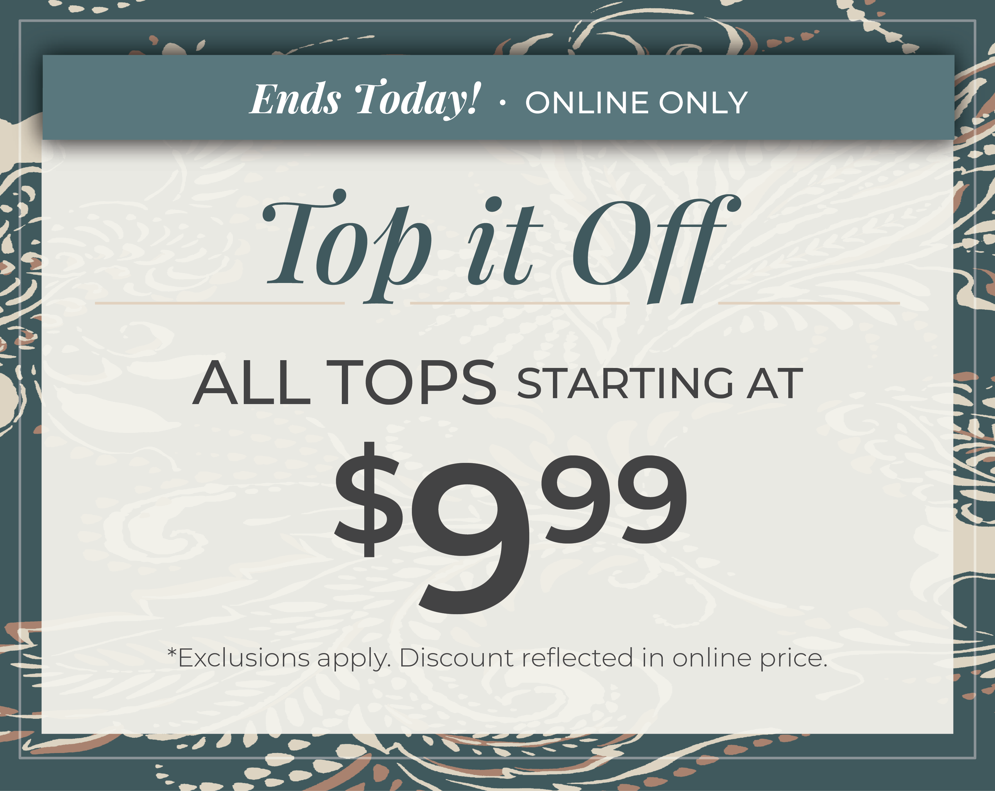 Ends Today! Online Only: Top it Off - All Tops Starting at $9.99​*exclusions apply