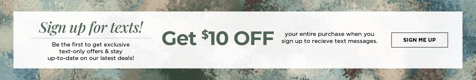 Sign up for texts! Be the first to get exclusive text-only offers & stay up-to-date on our latest deals! Get $10 off your entire purchase when you sign up to receive text messages. 