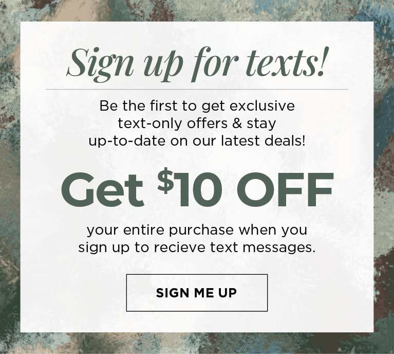 Sign up for texts! Be the first to get exclusive text-only offers & stay up-to-date on our latest deals! Get $10 off your entire purchase when you sign up to receive text messages. 